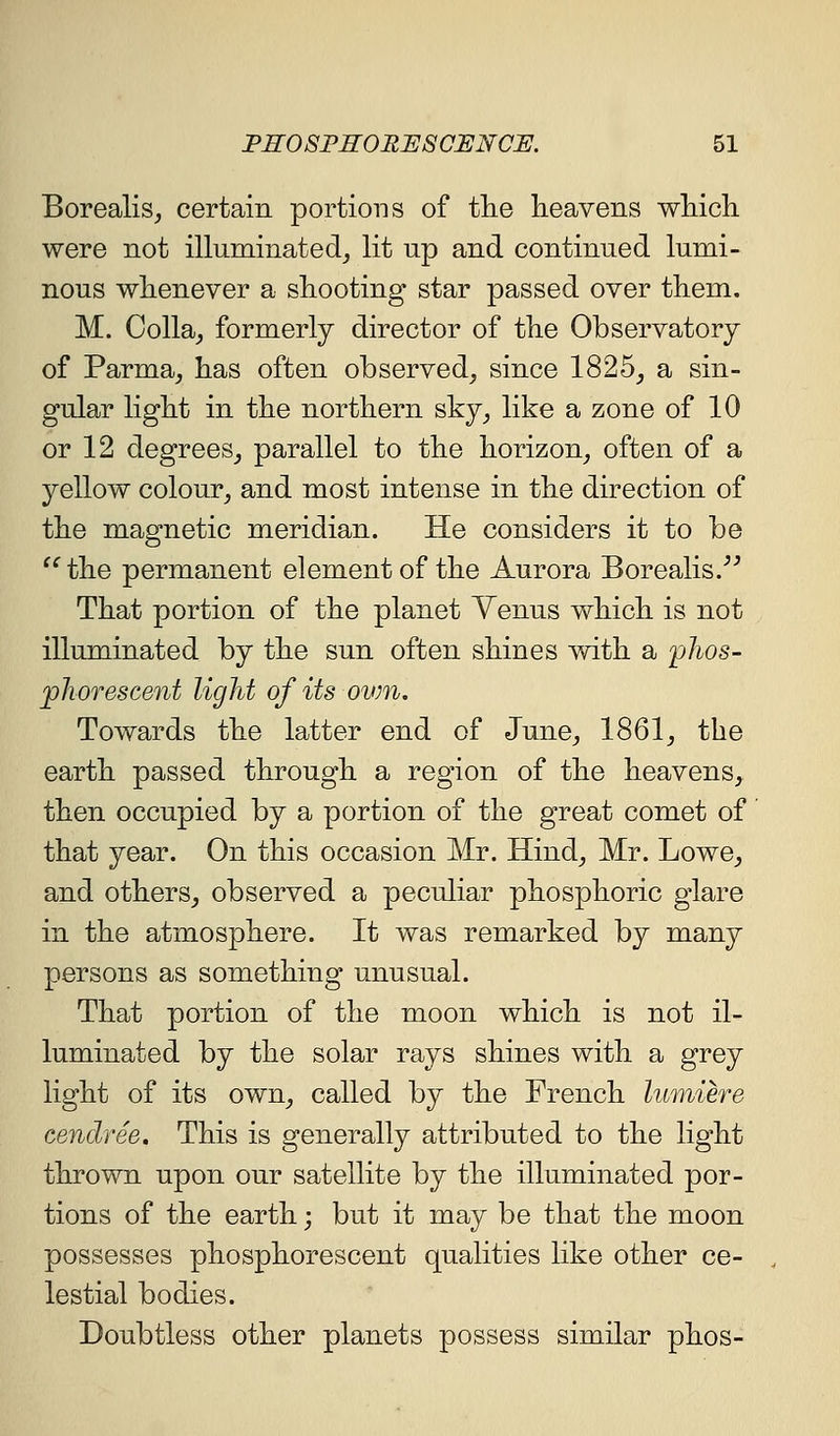 Borealis^ certain portions of the heavens wMcli were not illuminated, lit up and continued lumi- nous whenever a shooting star passed over them. M. Colla_, formerly director of the Observatory of Parma, has often observed, since 1825, a sin- gular light in the northern sky, like a zone of 10 or 12 degrees, parallel to the horizon, often of a yellow colour, and most intense in the direction of the magnetic meridian. He considers it to be the permanent element of the Aurora Borealis.''^ That portion of the planet Yenus which is not illuminated by the sun often shines with a phos- jpkorescent light of its ovm. Towards the latter end of June, 1861, the earth passed through a region of the heavens, then occupied by a portion of the great comet of that year. On this occasion Mr. Hind, Mr. Lowe, and others, observed a peculiar phosphoric glare in the atmosphere. It was remarked by many persons as something unusual. That portion of the moon which is not il- luminated by the solar rays shines with a grey light of its own, called by the French lumiere cendree. This is generally attributed to the light thrown upon our satellite by the illuminated por- tions of the earth; but it may be that the moon possesses phosphorescent qualities hke other ce- lestial bodies. Doubtless other planets possess similar phos-