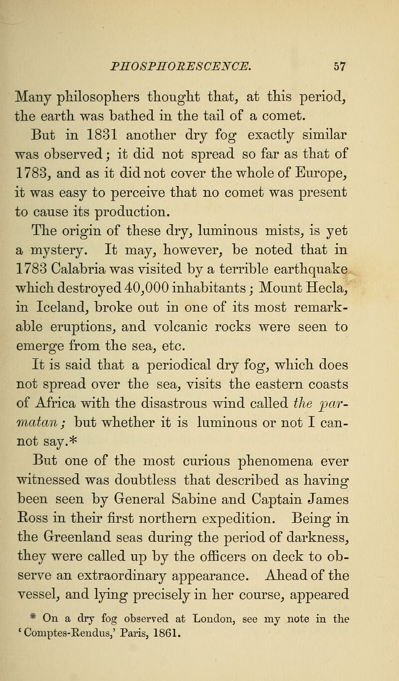 Many pliilosopTiers tliouglit tliat^ at tMs period^ tlie earth was bathed in the tail of a comet. But in 1831 another dry fog exactly similar was observed; it did not spread so far as that of 1783j and as it did not cover the whole of Europe^ it was easy to perceive that no comet was present to cause its production. The origin of these dry_, luminous mists^ is yet a mystery. It may_, however, be noted that in 1783 Calabria was visited by a terrible earthquake which destroyed 40,000 inhabitants; Mount Hecla, in Iceland, broke out in one of its most remark- able eruptions, and volcanic rocks were seen to emerge from the sea, etc. It is said that a periodical dry fog, which does not spread over the sea, visits the eastern coasts of Africa with the disastrous wind called the ^ar- matan ; but whether it is luminous or not I can- not say.* But one of the most curious phenomena ever witnessed was doubtless that described as having been seen by General Sabine and Captain James Ross in their first northern expedition. Being in the Greenland seas during the period of darkness, they were called up by the ofiicers on deck to ob- serve an extraordinary appearance. Ahead of the vessel, and lying precisely in her course, appeared * On a dry fog observed at London, see my note in tlie ' Comptes-E.enduSj' Paris, 1861.