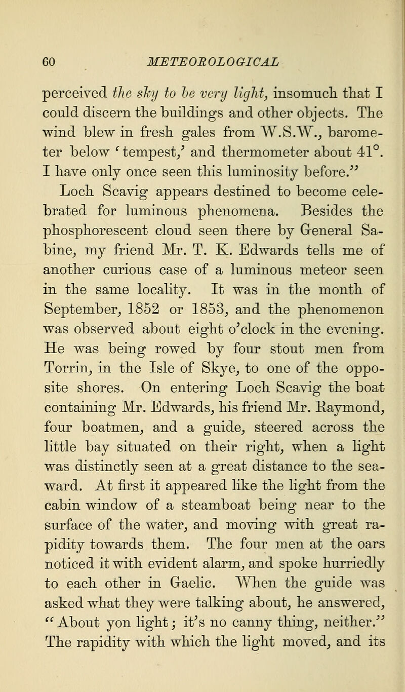 perceived the shy to he very light, insomucli tliat I could discern tlie buildings and other objects. The wind blew in fresh gales from W.S.W._, barome- ter below '' tempest/ and thermometer about 41°. I have only once seen this luminosity before.''^ Loch Scavig appears destined to become cele- brated for luminous phenomena. Besides the phosphorescent cloud seen there by General Sa- bine^ my friend Mr. T. K. Edwards tells me of another curious case of a luminous meteor seen in the same locality. It was in the month of September_, 1852 or 1853^ and the phenomenon was observed about eight o^clock in the evening. He was being rowed by four stout men from Torrin^ in the Isle of Skye^ to one of the oppo- site shores. On entering Loch Scavig the boat containing Mr. Edwards^ his friend Mr. Raymond^ four boatmen, and a guide^, steered across the little bay situated on their right, when a light was distinctly seen at a great distance to the sea- ward. At first it appeared like the light from the cabin window of a steamboat being near to the surface of the water, and moving with great ra- pidity towards them. The four men at the oars noticed it with evident alarm, and spoke hurriedly to each other in Gaelic. When the guide was asked what they were talking about, he answered, ^^About yon light; it^s no canny thing, neither.^'' The rapidity with which the light moved, and its