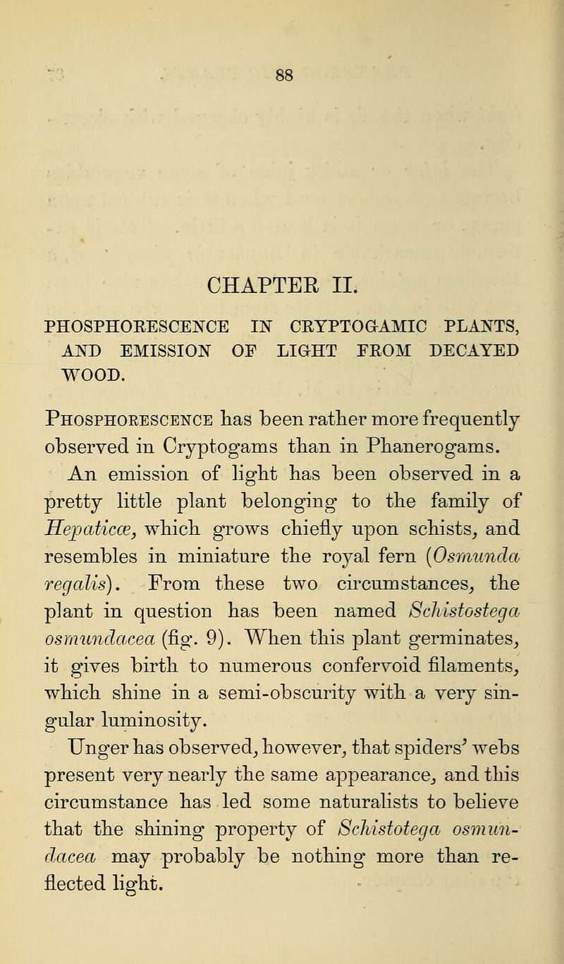 CHAPTER II. PHOSPHOEESCEj^CE IN CEYPTOaAMIC PLANTS, AND EMISSION OF LIOHT FROM DECAYED WOOD. Phosphorescence lias been ratlier more frequently observed in Cryptogams tban in Phanerogams. An emission of ligbt has been observed in a pretty little plant belonging to the family of HejpaticcE, which grows chiefly npon schists, and resembles in miniature the royal fern {Osmunda regalis). From these two circumstances_, the plant in question has been named Schistostega osrnundacea (fig. 9). When this plant germinates, it gives birth to numerous confervoid filaments, which shine in a semi-obscurity with a very sin- gular luminosity. linger has observed, however, that spiders^ webs present very nearly the same appearance, and this circumstance has led some naturalists to believe that the shining property of Schistotega osrnun- dacea may probably be nothing more than re- flected light.