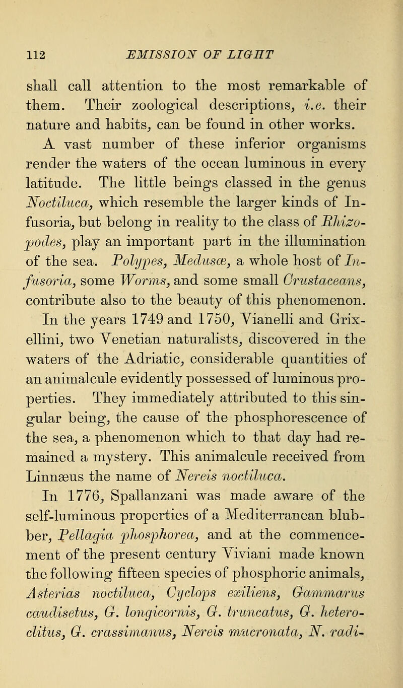 shall call attention to the most remarkable of them. Their zoological descriptions, i.e. their nature and habits_, can be found in other works. A vast number of these inferior organisms render the waters of the ocean luminous in every latitude. The little beings classed in the genus NoctilucOj, which resemble the larger kinds of In- fusoria_, but belong in reality to the class of Rhizo- jpodes, play an important part in the illumination of the sea. Polypes^ Mediisce, a whole host of In- fusoria, some Worms, and some small Crustaceans, contribute also to the beauty of this phenomenon. In the years 1749 and 1750, Vianelli and Grix- ellini, two Venetian naturalists, discovered in the waters of the Adriatic, considerable quantities of an animalcule evidently possessed of luminous pro- perties. They immediately attributed to this sin- gular being, the cause of the phosphorescence of the sea, a phenomenon which to that day had re- mained a mystery. This animalcule received from Linnaeus the name of Nereis nodiluca. In 1776, Spallanzani was made aware of the self-luminous properties of a Mediterranean blub- ber, Pellagia phosphorea, and at the commence- ment of the present century Viviani made known the following fifteen species of phosphoric animals, Asterias noctiluca, Cyclops exiliens, Gammarus caudisetus, G. longicornis, G. truncatus, G. hetero- cliius, G. crassimanus, Nereis mucronata, N. radi-