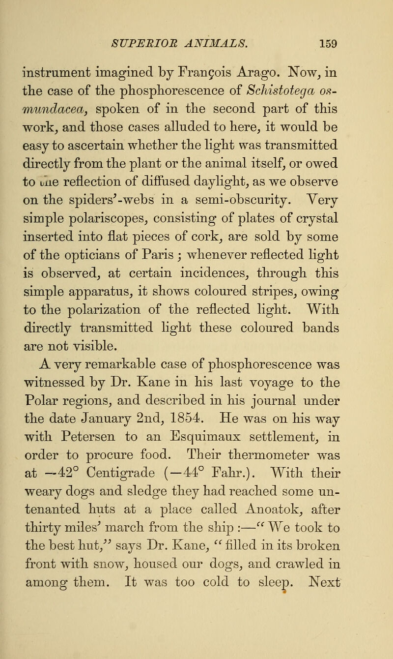 instrument imagined by Fran9ois Arago. Now, in the case of the phosphorescence of Schistotega os- miindacea, spoken of in the second part of this work, and those cases alluded to here, it would be easy to ascertain whether the light was transmitted directly from the plant or the animal itself, or owed to uiiG reflection of diffused daylight, as we observe on the spiders'-webs in a semi-obscurity. Yery simple polariscopes, consisting of plates of crystal inserted into flat pieces of cork, are sold by some of the opticians of Paris ; whenever reflected light is observed, at certain incidences, through this simple apparatus, it shows coloured stripes, owing to the polarization of the reflected light. With directly transmitted light these coloured bands are not visible. A very remarkable case of phosphorescence was witnessed by Dr. Kane in his last voyage to the Polar regions, and described in his journal under the date January 2nd, 1854. He was on his way with Petersen to an Esquimaux settlement, in order to procure food. Their thermometer was at —42° Centigrade (—44° Fahr.). With their weary dogs and sledge they had reached some un- tenanted huts at a place called Anoatok, after thirty miles' march from the ship :—'^ We took to the best hut,'' says Dr. Kane,  filled in its broken front with snow, housed our dogs, and crawled in among them. It was too cold to sleep. Next