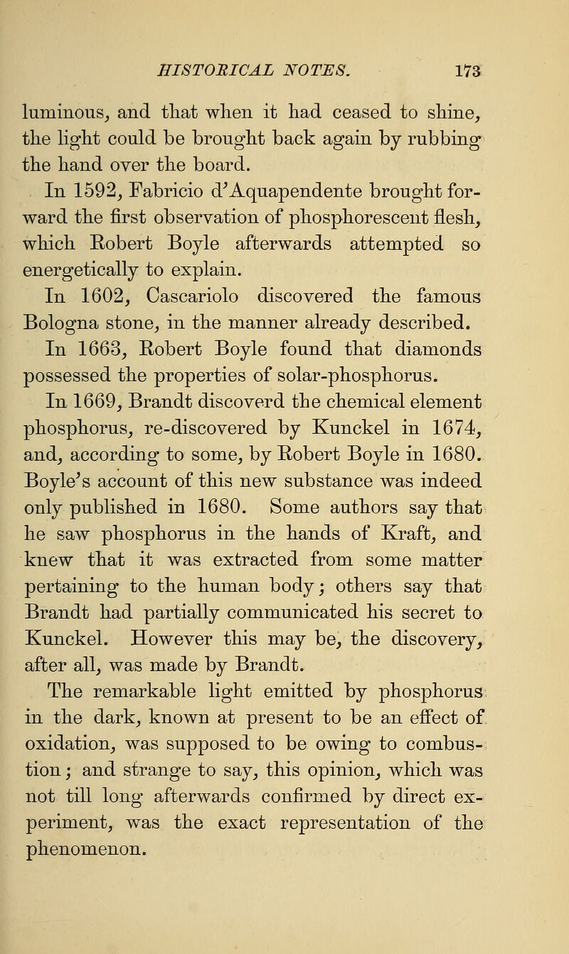 luminous, and tliat when it had ceased to shine, the hght could be brought back again by rubbing the hand over the board. In 1592, Fabricio d^Aquapendente brought for- ward the first observation of phosphorescent flesh, which Robert Boyle afterwards attempted so energetically to explain. In 1602, Cascariolo discovered the famous Bologna stone, in the manner already described. In 1663, Robert Boyle found that diamonds possessed the properties of solar-phosphorus. In 1669, Brandt discoverd the chemical element phosphorus, re-discovered by Kunckel in 1674, and, according to some, by Robert Boyle in 1680. Boyle^s account of this new substance was indeed only published in 1680. Some authors say that he saw phosphorus in the hands of Kraft, and knew that it was extracted from some matter pertaining to the human body; others say that Brandt had partially communicated his secret to Kunckel. However this may be, the discovery, after all, was made by Brandt. The remarkable light emitted by phosphorus in the dark, known at present to be an effect of oxidation, was supposed to be owing to combus- tion j and strange to say, this opinion, which was not till long afterwards confirmed by direct ex- periment, was the exact representation of the phenomenon.