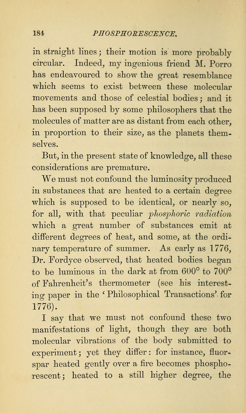 in straight lines; their motion is more probably circular. Indeed^ my ingenious friend M. Porro has endeavoured to show the great resemblance which seems to exist between these molecular movements and those of celestial bodies; and it has been supposed by some philosophers that the molecules of matter are as distant from each other_, in proportion to their size^ as the planets them- selves. But^ in the present state of knowledge^ all these considerations are premature. We must not confound the luminosity produced in substances that are heated to a certain degree which is supposed to be identical^ or nearly so_, for Sill, with that peculiar flios])]ioric radiation which a gTeat number of substances emit at different degrees of heat^ and some^ at the ordi- nary temperature of summer. As early as 1776_, Dr. Fordyce observed^ that heated bodies began to be luminous in the dark at from 600° to 700° of Fahrenheit's thermometer (see his interest- in o- paper in the ^ Philosophical Transactions^ for 17'76). I say that we must not confound these two manifestations of light, though they are both molecular vibrations of the body submitted to experiment; yet they differ: for instance,, fluor- spar heated gently over a fire becomes phospho- rescent; heated to a still higher degree, the