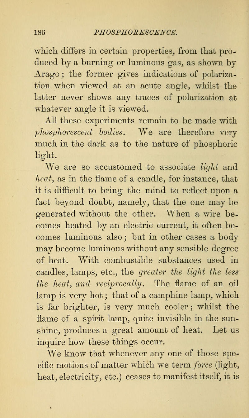 whicli diflfers in certain properties^ from that pro- duced bj a burning or luminous gas, as shown by Arago j tlie former gives indications of polariza- tion wlien viewed at an acute angle, whilst the latter never shows any traces of polarization at whatever angle it is viewed. All these experiments remain to be made with j)hosphorescent bodies. We are therefore very much in the dark as to the nature of phosphoric hght. We are so accustomed to associate light and heat J as in the flame of a candle, for instance, that it is difiicult to bring the mind to reflect upon a fact beyond doubt, namely, that the one may be generated without the other. When a wire be- comes heated by an electric current, it often be- comes luminous also; but in other cases a body may become luminous without any sensible degree of heat. With combustible substances used in candles, lamps, etc., the greater the light the less the heat J and reciprocally. The flame of an oil lamp is very hot; that of a camphine lamp, which is far brighter, is very much cooler; whilst the flame of a spirit lamp, quite invisible in the sun- shine, produces a great amount of heat. Let us inquire how these things occur. We know that whenever any one of those spe- cific motions of matter which we term force (light, heat, electricity, etc.) ceases to manifest itself, it is