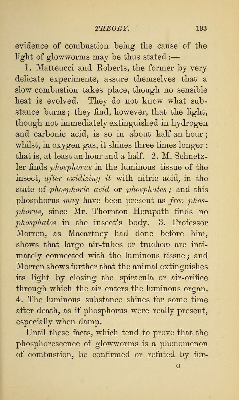 evidence of combustion being tlie cause of the light of glowworms may be thus stated :— 1. Matteucci and Roberts, the former by very delicate experiments, assure themselves that a slow combustion takes place, though no sensible heat is evolved. They do not know what sub- stance burns; they find, however, that the light, though not immediately extinguished in hydrogen and carbonic acid, is so in about half an hour; whilst, in oxygen gas, it shines three times longer : that is, at least an hour and a half. 2. M. Schnetz- ler finds pliosjpliorus in the luminous tissue of the insect, after oxidizing it with nitric acid, in the state of phosjoJioric acid or jphosjpliates; and this phosphorus may have been present as free ijJios- jphoriiSj since Mr. Thornton Herapath finds no phospJiates in the insect^s body. 3. Professor Morren, as Macartney had done before him, shows that large air-tubes or tracheee are inti- mately connected with the luminous tissue; and Morren shows further that the animal extinguishes its light by closing the spiracula or air-orifice through which the air enters the luminous organ. 4. The luminous substance shines for some time after death, as if phosphorus were really present, especially when damp. Until these facts, which tend to prove that the phosphorescence of glowworms is a phenomenon of combustion, be confirmed or refuted by fur- 0