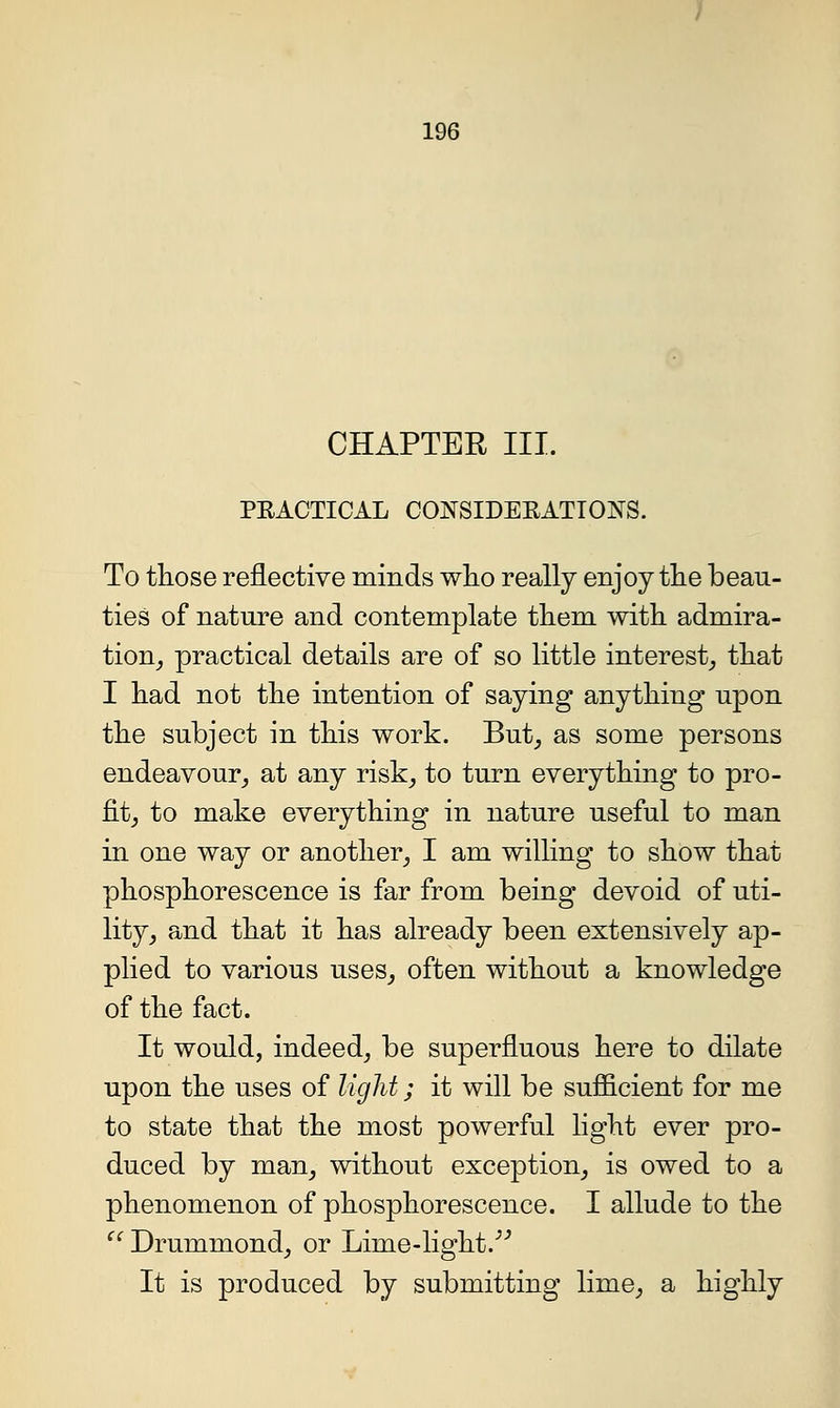 CHAPTER III. PEACTICAL CONSIDEEATIONS. To tliose reflective minds wlio really enjoy tlie beau- ties of nature and contemplate tliem with admira- tion^ practical details are of so little interest^ tliat I liad not the intention of saying anything upon the subject in this work. But, as some persons endeavour, at any risk, to turn everything to pro- fit, to make everything in nature useful to man in one way or another, I am willing to show that phosphorescence is far from being devoid of uti- lity, and that it has already been extensively ap- plied to various uses, often without a knowledge of the fact. It would, indeed, be superfluous here to dilate upon the uses of light; it will be sufficient for me to state that the most powerful light ever pro- duced by man, without exception, is owed to a phenomenon of phosphorescence. I allude to the ^' Drummond, or Lime-light/^ It is produced by submitting lime, a highly