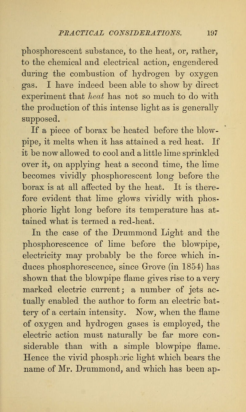 phosphorescent substance^ to tlie lieat^ or^ rather, to the chemical and electrical action_, engendered during the combustion of hydrogen by oxygen gas. I have indeed been able to show by direct experiment that heat has not so much to do with the production of this intense light as is generally supposed. If a piece of borax be heated before the blow- pipe, it melts when it has attained a red heat. If it be now allowed to cool and a little lime sprinkled over it, on applying heat a second time, the lime becomes vividly phosphorescent long before the borax is at all affected by the heat. It is there- fore evident that lime glows vividly with phos- phoric light long before its temperature has at- tained what is termed a red-heat. In the case of the Drummond Light and the phosphorescence of lime before the blowpipe, electricity may probably be the force which in- duces phosphorescence, since Grove (in 1854) has shown that the blowpipe flame gives rise to a very marked electric current; a number of jets ac- tually enabled the author to form an electric bat- tery of a certain intensity. ISTow, when the flame of oxygen and hydrogen gases is employed, the electric action must naturally be far more con- siderable than with a simple blowpipe flame. Hence the vivid phosphoric light which bears the name of Mr. Drummond, and which has been ap-