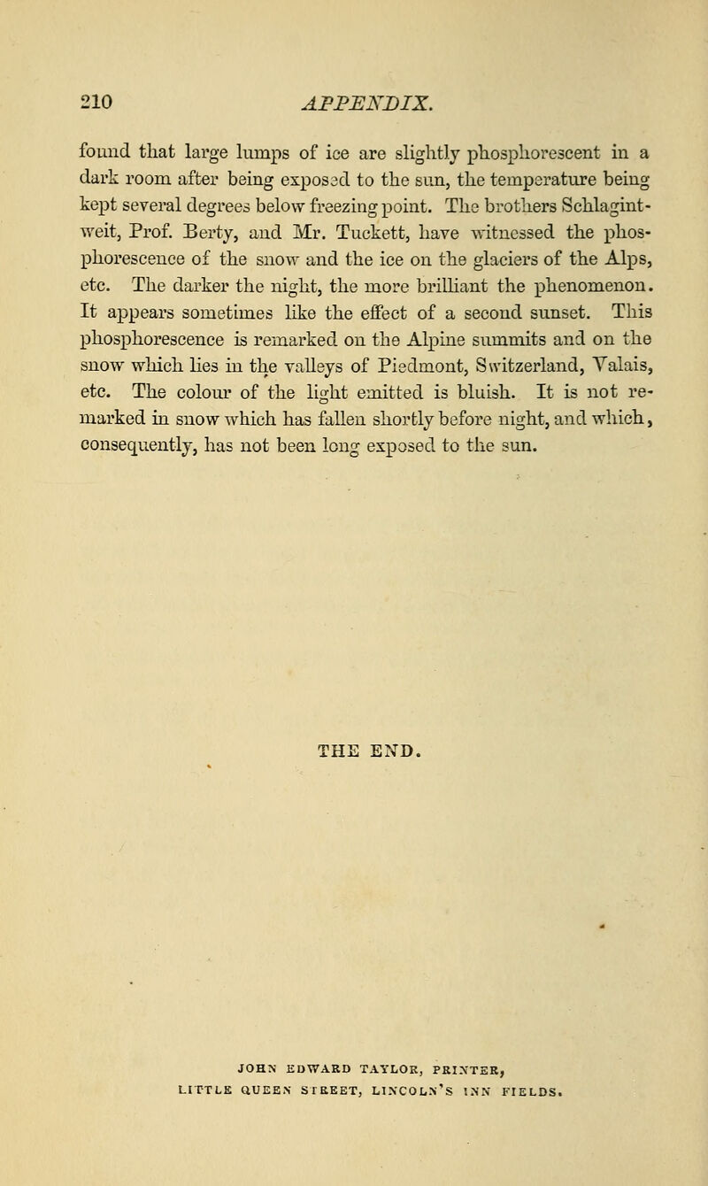 found that large lumps of ice are slightly phosphorescent in a dark room after being exposed to the sun, the temperature being kept several degrees below freezing point. The brothers Schlagint- weitj Prof Berty, and Mr. Tuckett, have w-itncssed the phos- phorescence of the snow and the ice on the glaciers of the Alps, etc. The darker the night, the more brilHant the phenomenon. It appears sometimes like the effect of a second sunset. This phosphorescence is remarked on the Alpine summits and on the snow which lies in the vaUeys of Piedmont, Switzerland, Valais, etc. The colom* of the light emitted is bluish. It is not re- marked in snow which has fallen shortly before night, and which, consequently, has not been long exposed to the sun. THE END. JOHN EDWARD TAYLOR, PRIXTSR, LITTLE QUEEN STREET, LIXCOL.n'S '..NN FIELDS.