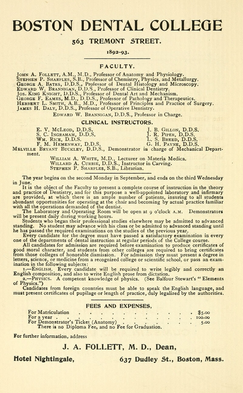 BOSTON DENTAL COLLEGE 563 TREMONT STREET. 1892-93. FACULTY. John A. Follett, A.M., M.D., Professor of Anatomy and Physiology. Stephen P. Sharples, S.B., Professor of Chemistry, Physics, and Metallurgy. George A. Bates, D.D.S., Professor of Dental Histology and Microscopy. Edward W. Brannigan, D.D.S., Professor of Clinical Dentistry. Jos. King Knight, D.D.S., Professor of Dental Art and Mechanism. George F. Eames, M.D., D.D.S., Professor of Pathology and Therapeutics. Herbert L. Smith, A.B., M.D., Professor of Principles and Practice of Surgery. James H. Daly, D.D.S., Professor of Operative Dentistry. Edward W. Brannigan, D.D.S., Professor in Charge. CLINICAL INSTRUCTORS. E. V. McLeod, D.D.S. J. B. Gillon, D.D.S. S. C. Ingraham, D.D.S. J. R. Piper, D.D.S. Wm. Rice, D.D.S. L. S. Breed, D.D.S. F. M. Hemenway, D.D.S. G. H. Payne, D.D.S. Melville Bryant Buckley, D.D.S., Demonstrator in charge of Mechanical Depart- ment. William A. White, M.D., Lecturer on Materia Medica. Willard A. Currie, D.D.S., Instructor in Carving. Stephen P. Sharples, S.B., Librarian. The year begins on the second Monday in September, and ends on the third Wednesday in June. It is the object of the Faculty to present a complete course of instruction in the theory and practice of Dentistry, and for this purpose a well-appointed laboratory and infirmary are provided, at which there is an ample number of patients, insuring to all students abundant opportunities for operating at the chair and becoming by actual practice familiar with all the operations demanded of the dentist. The Laboratory and Operating Room will be open at 9 o'clock a.m. Demonstrators will be present daily during working hours. Students who began their professional studies elsewhere may be admitted to advanced standing. No student may advance with his class or be admitted to advanced standing until he has passed the required examinations on the studies of the previous year. Every candidate for the degree must have passed a satisfactory examination in every one of the departments of dental instruction at regular periods of the College course. All candidates for admission are required before examination to produce certificates of good moral character, and students from other colleges are required to bring certificates from those colleges of honorable dismission. For admission they must present a degree in letters, science, or medicine from a recognized college or scientific school, or pass an exam- ination in the following subjects: i_.—English. Every candidate will be required to write legibly and correctly an English composition, and also to write English prose from dictation. 2.—Physics. A competent knowledge of physics. (See Balfour Stewart's  Elements of Physics.) Candidates from foreign countries must be able to speak the English language{ and must present certificates of pupilage or length of practice, duly legalized by the authorities. FEES AND EXPENSES, For Matriculation $5.00 For a year 100.00 For Demonstrator's Ticket (Anatomy) . . . . . . . 5.00 There is no Diploma Fee, and no Fee for Graduation. For further information, address J. A. FOLLETT, M. D., Dean, Hotel Nightingale, 637 Dudley St., Boston, Mass.