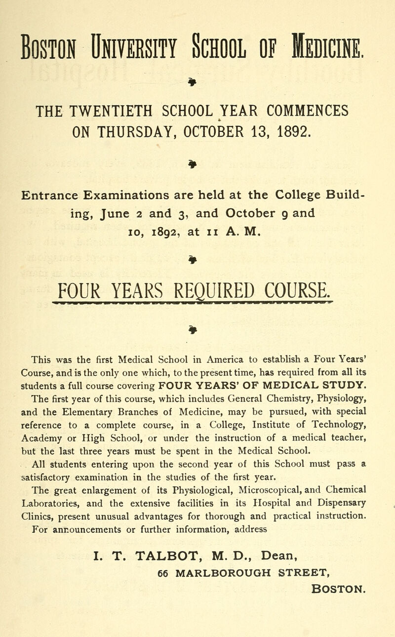 Boston University School of Medicine. THE TWENTIETH SCHOOL YEAR COMMENCES ON THURSDAY, OCTOBER 13, 1892. Entrance Examinations are held at the College Build- ing, June 2 and 3, and October 9 and 10, 1892, at 11 A. M. FOUR YEARS REQUIRED COURSE. ■ ■ .■■— !■■ — ■ ■ umiiiw Hill ■■■!■ ■■■■■■ If 111 ■! ■ ■ BIT 111 ■III This was the first Medical School in America to establish a Four Years' Course, and is the only one which, to the present time, has required from all its students a full course covering FOUR YEARS' OF MEDICAL STUDY. The first year of this course, which includes General Chemistry, Physiology, and the Elementary Branches of Medicine, may be pursued, with special reference to a complete course, in a College, Institute of Technology, Academy or High School, or under the instruction of a medical teacher, but the last three years must be spent in the Medical School. All students entering upon the second year of this School must pass a satisfactory examination in the studies of the first year. The great enlargement of its Physiological, Microscopical, and Chemical Laboratories, and the extensive facilities in its Hospital and Dispensary Clinics, present unusual advantages for thorough and practical instruction. For announcements or further information, address I. T. TALBOT, M. D., Dean, 66 MARLBOROUGH STREET,