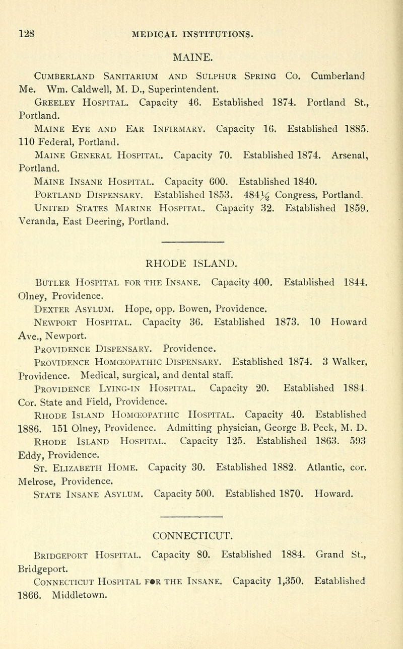 MAINE. Cumberland Sanitarium and Sulphur Spring Co. Cumberland Me. Wm. Caldwell, M. D., Superintendent. Greeley Hospital. Capacity 46. Established 1S74. Portland St., Portland. Maine Eye and Ear Infirmary. Capacity 16. Established 1885. 110 Federal, Portland. Maine General Hospital. Capacity 70. Established 1874. Arsenal, Portland. Maine Insane Hospital. Capacity 600. Established 1840. Portland Dispensary. Established 1853. 484|£ Congress, Portland. United States Marine Hospital. Capacity 32. Established 1859. Veranda, East Deering, Portland. RHODE ISLAND. Butler Hospital for the Insane. Capacity 400. Established 1844. Olney, Providence. Dexter Asylum. Hope, opp. Bowen, Providence. Newport Hospital. Capacity 36. Established 1873. 10 Howard Ave., Newport. Providence Dispensary. Providence. Providence Homoeopathic Dispensary. Established 1874. 3 Walker, Providence. Medical, surgical, and dental staff. Providence Lying-in Hospital. Capacity 20. Established 1884. Cor. State and Field, Providence. Rhode Island Homoeopathic Hospital. Capacity 40. Established 1886. 151 Olney, Providence. Admitting physician, George B. Peck, M. D. Rhode Island Hospital. Capacity 125. Established 1863. 593 Eddy, Providence. St. Elizabeth Home. Capacity 30. Established 1882. Atlantic, cor. Melrose, Providence. State Insane Asylum. Capacity 500. Established 1870. Howard. CONNECTICUT. Bridgeport Hospital. Capacity 80. Established 1884. Grand St., Bridgeport. Connecticut Hospital f«r the Insane. Capacity 1,350. Established 1866. Middletown.
