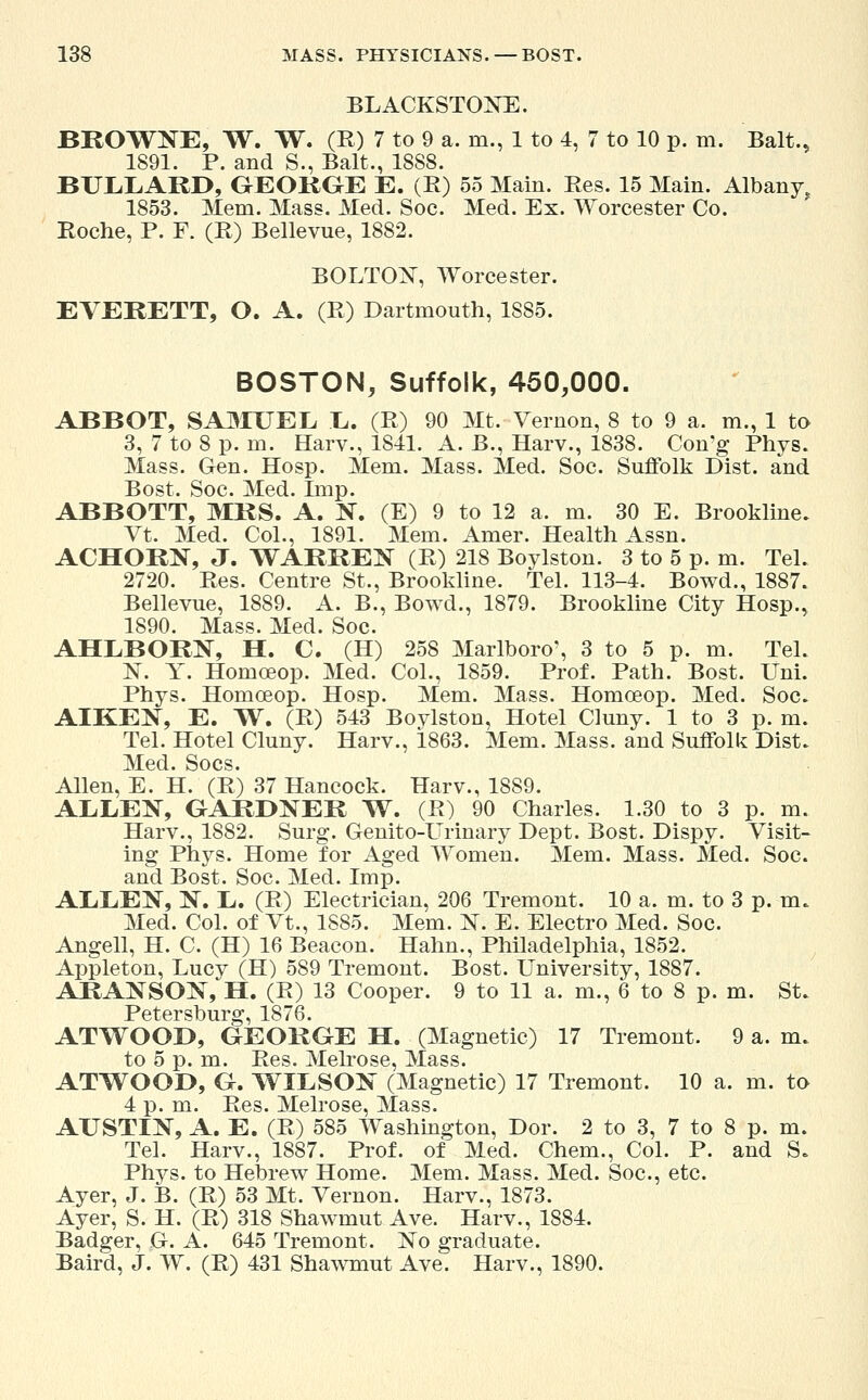 BLACKSTONE. BROWNE, W. W. (R) 7 to 9 a. m., 1 to 4, 7 to 10 p. m. Bait., 1891. P. and S., Bait., 1888. BULLARD, GEOKGE E. (R) 55 Main. Res. 15 Main. Albany, 1853. Mem. Mass. Med. Soc. Med. Ex. Worcester Co. Roche, P. F. (R) Bellevue, 1882. BOLTON, Worcester. EVERETT, O. A. (R) Dartmouth, 1S85. BOSTON, Suffolk, 450,000. ABBOT, SAMUEL L. (R) 90 Mt. Vernon, 8 to 9 a. m., 1 to 3, 7 to 8 p. m. Harv., 1841. A. B., Harv., 1838. Con'g Phys. Mass. Gen. Hosp. Mem. Mass. Med. Soc. Suffolk Dist. and Bost. Soc. Med. Imp. ABBOTT, MRS. A. N. (E) 9 to 12 a. m. 30 E. Brookline. Vt. Med. Col., 1891. Mem. Amer. Health Assn. ACHORN, J. WARREN (R) 218 Boylston. 3 to 5 p. m. Tel. 2720. Res. Centre St., Brookline. Tel. 113-4. Bowd., 1887. Bellevue, 1889. A. B., Bowd., 1879. Brookline City Hosp., 1890. Mass. Med. Soc. AHLBORN, H. C. (H) 258 Marlboro', 3 to 5 p. m. Tel. N. Y. Homoaop. Med. Col., 1859. Prof. Path. Bost. Uni. Phys. Homoeop. Hosp. Mem. Mass. Homoeop. Med. Soc. AIKEN, E. W. (R) 543 Boylston, Hotel Cluny. 1 to 3 p. m. Tel. Hotel Cluny. Harv., 1863. Mem. Mass. and Suffolk Dist. Med. Socs. Allen, E. H. (R) 37 Hancock. Harv., 1889. ALLEN, GARDNER W. (R) 90 Charles. 1.30 to 3 p. m. Harv., 1882. Surg. Genito-Urinary Dept. Bost. Dispy. Visit- ing Phys. Home for Aged Women. Mem. Mass. Med. Soc. and Bost. Soc. Med. Imp. ALLEN, N. L. (R) Electrician, 206 Tremont. 10 a. m. to 3 p. m. Med. Col. of Vt., 1885. Mem. N. E. Electro Med. Soc. Angell, H. C. (H) 16 Beacon. Halm., Philadelphia, 1852. Appleton, Lucy (H) 589 Tremont. Bost. University, 1887. ARANSON, H. (R) 13 Cooper. 9 to 11 a. m., 6 to 8 p. m. St. Petersburg, 1876. ATWOOD, GEORGE H. (Magnetic) 17 Tremont. 9 a. m. to 5 p. m. Res. Melrose, Mass. ATWOOD, G. WILSON (Magnetic) 17 Tremont. 10 a. m. to 4 p. m. Res. Melrose, Mass. AUSTIN, A. E. (R) 585 Washington, Dor. 2 to 3, 7 to 8 p. m. Tel. Harv., 1887. Prof, of Med. Chem., Col. P. and S. Phys. to Hebrew Home. Mem. Mass. Med. Soc, etc. Ayer, J. B. (R) 53 Mt. Vernon. Harv., 1873. Ayer, S. H. (R) 318 Shawmut Ave. Harv., 1884. Badger, G. A. 645 Tremont. No graduate. Baird, J. W. (R) 431 Shawmut Ave. Harv., 1890.