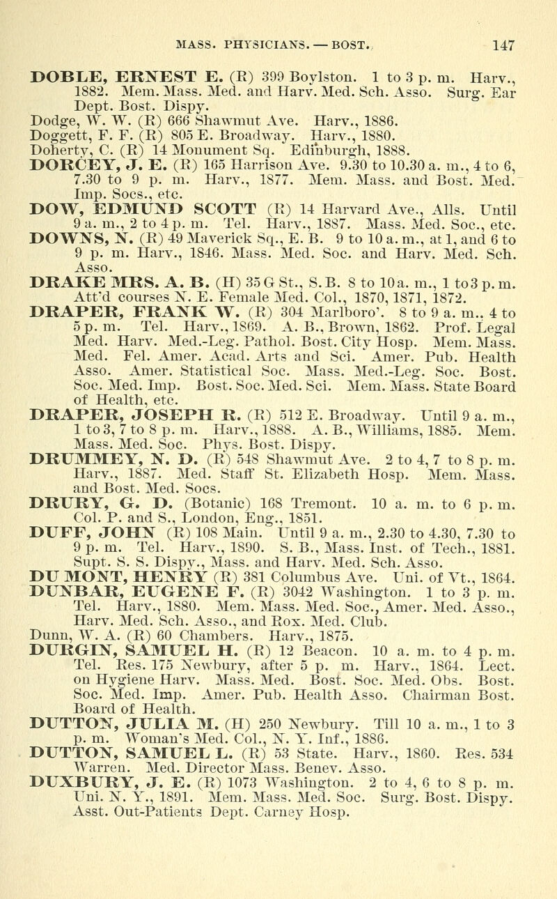 DOBLE, ERNEST E. (E) 399 Boylston. 1 to 3 p. m. Harv., 1882. Mem. Mass. Med. and Harv. Med. Sch. Asso. Surg. Ear Dept. Bost. Dispy. Dodge, W. W. (B) 666 Shawmut Ave. Harv., 1886. Doggett, F. F. (B) 805 E. Broadway. Harv., 1880. Dohertv, C. (E) 14 Monument Sq. Edinburgh, 1888. DORCEY, J. E. (E) 165 Harrison Ave. 9.30 to 10.30 a. m., 4 to 6, 7.30 to 9 p. m. Harv., 1877. Mem. Mass. aud Bost. Med. Imp. Socs., etc. DOW, EDMUND SCOTT (E) 14 Harvard Ave., Alls. Until 9 a. m., 2 to 4 p. m. Tel. Harv., 18S7. Mass. Med. Soc., etc. DOWNS, N. (E) 49 Maverick Sq., E. B. 9 to 10 a. m., at 1, and 6 to 9 p. m. Harv., 1846. Mass. Med. Soc. and Harv. Med. Sch. DRAKE MRS. A. B. (H) 35GSt., S.B. 8 to 10 a. m., 1 to 3 p.m. Att'd courses N. E. Female Med. Col., 1870,1871, 1872. DRAPER, FRANK W. (E) 304 Marlboro'. 8 to 9 a. m.. 4 to 5 p.m. Tel. Harv., 1869. A. B., Brown, 1862. Prof. Legal Med. Harv. Med.-Leg. Pathol. Bost. City Hosp. Mem. Mass. Med. Fel. Amer. Acad. Arts and Sci. Amer. Pub. Health Asso. Amer. Statistical Soc. Mass. Med.-Leg. Soc. Bost. Soc. Med. Imp. Bost. Soc. Med. Sci. Mem. Mass. State Board of Health, etc. DRAPER, JOSEPH R. (E) 512 E. Broadwav- Until 9 a. m., 1 to 3, 7 to 8 p. m. Harv., 1888. A. B., Williams, 1885. Mem. Mass. Med. Soc. Phys. Bost. Dispy. DRUMMEY, N. D. (E) 548 Shawmut Ave. 2 to 4, 7 to 8 p. m. Harv., 1887. Med. Staff St. Elizabeth Hosp. Mem. Mass. and Bost. Med. Socs. DRURY, G. D. (Botanic) 168 Tremont. 10 a. m. to 6 p. m. Col. P. and S., London, Eng., 1851. DUFF, JOHN (E) 108 Main. Until 9 a.m., 2.30 to 4.30, 7.30 to 9 p. m. Tel. Harv., 1890. S. B., Mass. Inst, of Tech., 1881. Supt. S. S. Dispy., Mass. and Harv. Med. Sch. Asso. DU MONT, HENRY (E) 381 Columbus Ave. Uni. of Vt., 1864. DUNBAR, EUGENE F. (E) 3042 Washington. 1 to 3 p. m. Tel. Harv., 1880. Mem. Mass. Med. Soc, Amer. Med. Asso., Harv. Med. Sch. Asso., and Eox. Med. Club. Dunn, W. A. (E) 60 Chambers. Harv., 1875. DURGIN, SAMUEL H. (E) 12 Beacon. 10 a. m. to 4 p. m. Tel. Ees. 175 Newbury, after 5 p. m. Harv., 1864. Lect. on Hygiene Harv. Mass. Med. Bost. Soc. Med. Obs. Bost. Soc. Med. Imp. Amer. Pub. Health Asso. Chairman Bost. DUTTON, JULIA M. (H) 250 Newbury. Till 10 a. m., 1 to 3 p. m. Woman's Med. Col., N. Y. Inf., 1886. DUTTON, SAMUEL L. (E) 53 State. Harv., 1860. Ees. 534 Warren. Med. Director Mass. Benev. Asso. DUXBURY, J. E. (E) 1073 Washington. 2 to 4, 6 to 8 p. m. Uni. N. Y., 1891. Mem. Mass. Med. Soc. Surg. Bost. Dispy. Asst. Out-Patients Dept. Carney Hosp.