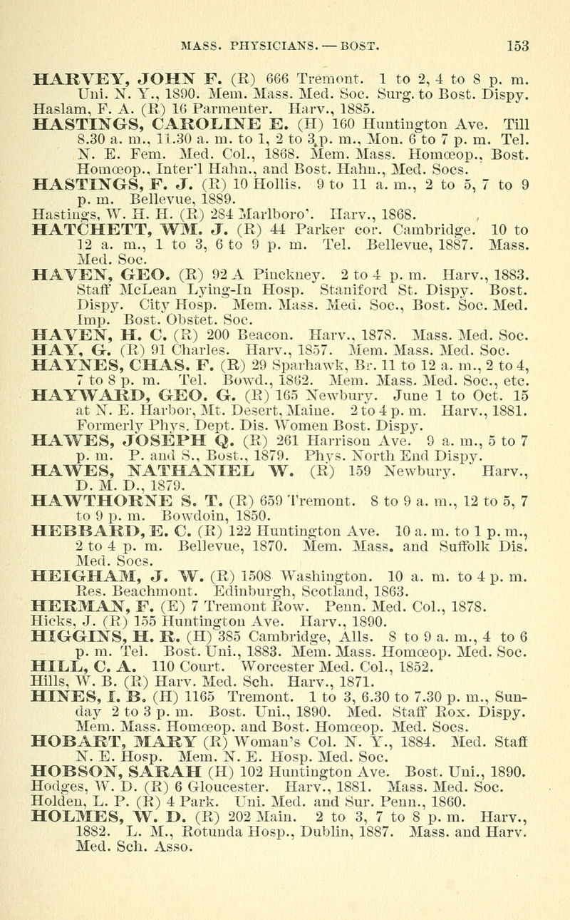 HARVEY, JOHN F. (R) 666 Tremont. 1 to 2, 4 to 8 p. m. Uni. N. Y., 1890. Mem. Mass. Med. Soc. Surg, to Bost. Dispy. Haslam, F. A. (R) 16 Parmenter. Harv., 1885. HASTINGS, CAROLINE E. (H) 160 Huntington Ave. Till 8.30 a. m., 11.30 a. m. to 1, 2 to 3,p. m., Mon. 6 to 7 p. m. Tel. N. E. Fern. Med. Col., 1868. Mem. Mass. Homoeop., Bost. Homoeop., Inter'l Hahn., and Bost. Halm., Med. Socs. HASTINGS, F. J. (R) 10 Hollis. 9 to 11 a. m., 2 to 5, 7 to 9 p. m. Bellevue, 1889. Hastings, W. H. H. (R) 284 Marlboro'. Harv., 1868. HATCHETT, WM, J. (R) 44 Parker cor. Cambridge. 10 to 12 a. m., 1 to 3, 6 to 9 p. m. Tel. Bellevue, 1887. Mass. Med. Soc. HAYEN, GEO. (R) 92 A Pinckney. 2 to 4 p.m. Harv., 1883. Staff McLean Lying-in Hosp. Stamford St. Dispy. Bost. Dispy. City Hosp. Mem. Mass. Med. Soc, Bost. Soc. Med. Imp. Bost. Obstet. Soc. HAVEN, H. C. (R) 200 Beacon. Harv., 1878. Mass. Med. Soc. HAY, G. (R) 91 Charles. Harv., 1857. Mem. Mass. Med. Soc. HAYNES, CHAS. F. (R) 29 Sparhawk, Br. 11 to 12 a. in., 2 to 4, 7 to 8 p. m. Tel. Bowel., 1862. Mem. Mass. Med. Soc, etc HAYWARD, GEO. G. (R) 165 Newbury. June 1 to Oct. 15 at N. E. Harbor, Mt. Desert, Maine. 2 to 4 p. m. Harv., 1881. Formerly Phys. Dept. Dis. Women Bost. Dispy. HAWES, JOSEPH Q. (R) 261 Harrison Ave. 9 a. m., 5 to 7 p. m. P. and S., Bost., 1879. Phvs. North End Dispy. HAWES, NATHANIEL W. (R) 159 Newbury. Harv., D. M. D., 1879. HAWTHORNE S. T. (R) 659 Tremont. 8 to 9 a. m., 12 to 5, 7 to 9 p. m. Bowdoin, 1850. HEBBARD, E. C. (R) 122 Huntington Ave. 10 a. m. to 1 p. m., 2 to 4 p. m. Bellevue, 1870. Mem. Mass. and Suffolk Dis. Med. Socs. HEIGHAM, J. W. (R) 1508 Washington. 10 a. m. to 4 p. m. Res. Beachmont. Edinburgh, Scotland, 1863. HERMAN, F. (E) 7 Tremont Row. Penn. Med. Col., 1878. Hicks, J. (R) 155 Huntington Ave. Harv., 1890. HIGGINS, H. R. (H) 385 Cambridge, Alls. 8 to 9 a. m., 4 to 6 p. m. Tel. Bost. Uni., 1883. Mem. Mass. Homoeop. Med. Soc. HILL, C. A. 110 Court. Worcester Med. Col., 1852. Hills, W. B. (R) Harv. Med. Sen. Harv., 1871. HINES, I. B. (H) 1165 Tremont. 1 to 3, 6.30 to 7.30 p. m., Sun- day 2 to 3 p. m. Bost. Uni., 1890. Med. Staff Rox. Dispy. Mem. Mass. Homceop. and Bost. Homceop. Med. Socs. HOBART, MARY (R) Woman's Col. N. Y., 1884. Med. Staff N. E. Hosp. Mem. N. E. Hosp. Med. Soc HOBSON, SARAH (H) 102 Huntington Ave. Bost. Uni., 1890. Hodges, W. D. (R) 6 Gloucester. Harv., 1881. Mass. Med. Soc Holden, L. P. (R) 4 Park. Uni. Med. and Sur. Penn., 1860. HOLMES, W. D. (R) 202 Main. 2 to 3, 7 to 8 p. m. Harv., 1882. L. M., Rotunda Hosp., Dublin, 1887. Mass. and Harv. Med. Sch. Asso.