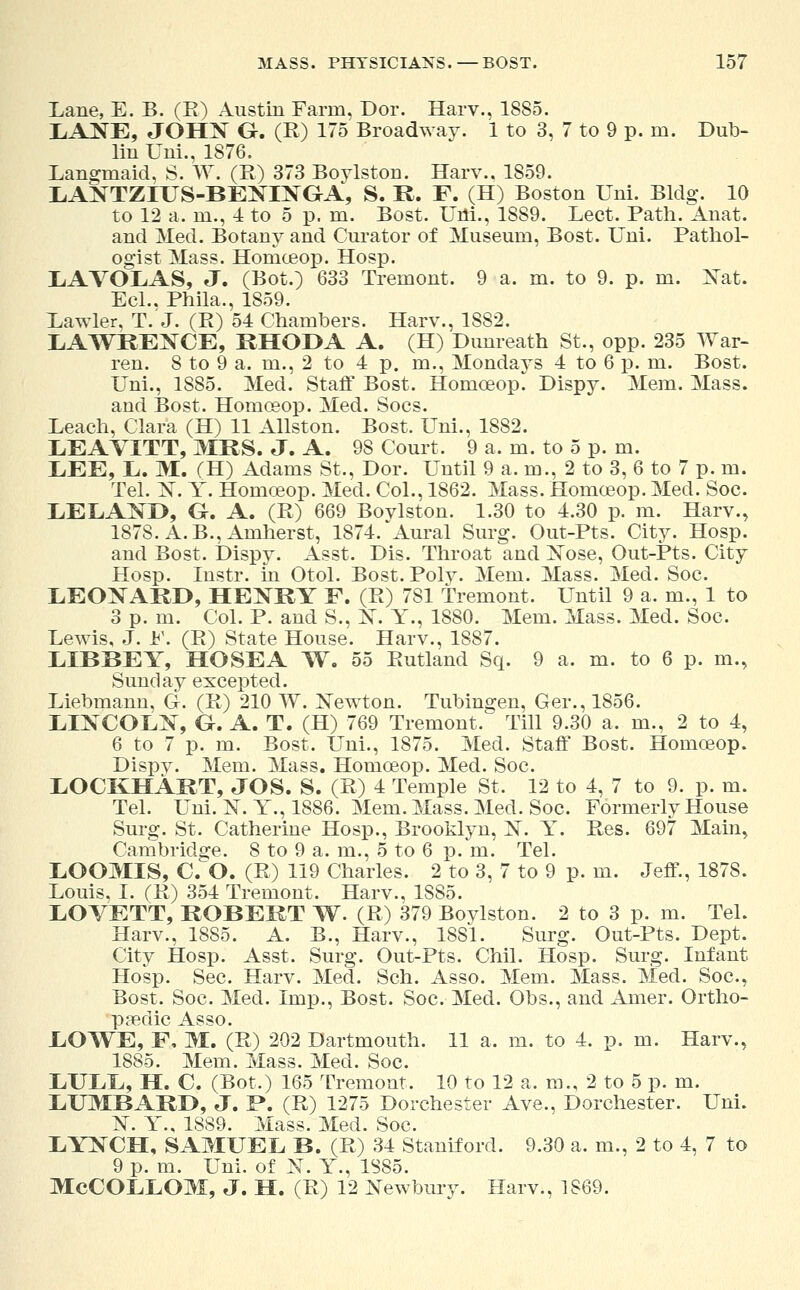 Lane, E. B. (E) Austin Farm, Dor. Harv., 1885. LANE, JOHN G. (R) 175 Broadway. 1 to 3, 7 to 9 p. m. Dub- lin Uni., 1876. Langmaid, S. W. (R) 373 Boylstou. Harv.. 1859. LANTZIUS-BENINGA, S. R. F. (H) Boston Uni. Bldg. 10 to 12 a. ni., 4 to 5 p. m. Bost. Uni., 1889. Lect. Path. Anat. and Med. Botany and Curator of Museum, Bost. Uni. Pathol- ogist Mass. Homceop. Hosp. LAVOLAS, J. (Bot.) 633 Tremont. 9 a. m. to 9. p. m. Nat. Eel.. Phila., 1859. Lawler, T. J. (R) 54 Chambers. Harv., 1882. LAWREXCE, RHODA A. (H) Dunreath St., opp. 235 War- ren. 8 to 9 a. m., 2 to 4 p. m., Mondays 4 to 6 p. m. Bost. Uni., 1885. Med. Staff Bost. Homoeop. Dispy. Mem. Mass. and Bost. Homoeop. Med. Socs. Leach, Clara (H) 11 Allston. Bost. Uni., 1882. LEAVITT, MRS. J. A. 98 Court. 9 a. m. to 5 p. m. LEE, L. M. (H) Adams St., Dor. Until 9 a. m., 2 to 3, 6 to 7 p. m. Tel. N. Y. Homoeop. Med. Col., 1862. Mass. Homoeop. Med. Soc. LELAND, G-. A. (R) 669 Bovlston. 1.30 to 4.30 p. m. Harv., 1878. A. B., Amherst, 1874. Aural Surg. Out-Pts. City. Hosp. and Bost. Dispy. Asst. Dis. Throat and ]STose, Out-Pts. City Hosp. Instr. in Otol. Bost. Poly. Mem. Mass. Med. Soc. LEONARD, HENRY F. (R) 781 tremont. Until 9 a. m., 1 to 3 p. m. Col. P. and S., X. Y., 1880. Mem. Mass. Med. Soc. Lewis, J. F. (R) State House. Harv., 1887. LIBBEY, HO SEA W. 55 Rutland Sq. 9 a. m. to 6 p. m., Sunday excepted. Liebmann, G. (R) 210 W. Newton. Tubingen, Ger., 1856. LINCOLN, G. A. T. (H) 769 Tremont. Till 9.30 a. m., 2 to 4, 6 to 7 p. m. Bost. Uni., 1875. Med. Staff Bost. Homoeop. Dispv. Mem. Mass. Homoeop. Med. Soc. LOCKHART, JOS. S. (R) 4 Temple St. 12 to 4, 7 to 9. p. m. Tel. Uni. N. Y., 1886. Mem. Mass. Med. Soc. Formerly House Surg. St. Catherine Hosp., Brooklyn, X. Y. Res. 697 Main, Cambridge. 8 to 9 a. m., 5 to 6 p. m. Tel. LOOMIS, CO. (R) 119 Charles. 2 to 3, 7 to 9 p. m. Jeff., 1878. Louis, I. (R) 354 Tremont. Harv., 1S85. LOVETT, ROBERT W. (R) 379 Bovlston. 2 to 3 p. m. Tel. Harv., 18S5. A. B., Harv., 1881. Surg. Out-Pts. Dept. City Hosp. Asst. Surg. Out-Pts. Chil. Hosp. Surg. Infant Hosp. Sec. Harv. Med. Sch. Asso. Mem. Mass. Med. Soc, Bost. Soc. Med. Imp., Bost. Soc. Med. Obs., and Amer. Ortho- paedic Asso. LOWE, F, M. (R) 202 Dartmouth. 11 a, m. to 4. p. m. Harv., 1885. Mem. Mass. Med. Soc. LULL, H. C. (Bot.) 165 Tremont. 10 to 12 a. m., 2 to 5 p. m. LUMBARD, J. P. (R) 1275 Dorchester Ave., Dorchester. Uni. 1ST. Y., 1889. Mass. Med. Soc. LYNCH, SAMUEL B. (R) 34 Stamford. 9.30 a. m., 2 to 4, 7 to 9 p. m. Uni. of N. Y., 1S85. McCOLLOM, J. H. (R) 12 Newbury. Harv., 1869.