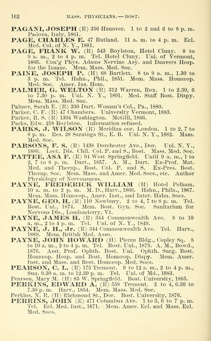 PAGANI, JOSEPH (E) 356 Hanover. 1 to 2 and 6 to 8 p. m. Padova, Italy. 1861. PAGE, CHARLES E. 47 Rutland. 11 a. m. to 4 p. m. Eel. Med. Col. of N. Y., 1881. PAGE, FRANK W. (E) 543 Boylston, Hotel Cluny. 8 to 9 a. m., 2 to 4 p. m. Tel. Hotel Cluny. Uni. of Vermont, 1866. Con'g Phys. Adams Nervine Asy. and Danvers Hosp. for the Insane. Mem. Mass. Med. Soc. PAINE, JOSEPH P. (H) 68 Bartlett. 8 to 9 a. m., 1.30 to 3 p. m. Tel. Hahn., Phil., 1851. Mem. Mass. Homoeop. Med. Soc. Amer. Ins. Horn. PALMER, G. WELTON (E) 312 Warren, Eox. 1 to 2.30, 6 to 7.30 p. m. Uni. N. Y., 1891. Med. Staff Bost. Dispy. Mem. Mass. Med. Soc. Palmer, Sarah E. (E) 330 Dart. Woman's Col., Pa., 1880. Parker, C. F. (E) 47 Chambers. Universitv Vermont, 1883. Parker, E. S. (E) 1304 Washington. McGill, 1866. Parks, Edvv. 218 Boylston. Information refused. PARKS, J. WILSON (E) Meridian cor. London. 1 to 2, 7 to 8 p. m. Ees. 28 Saratoga St., E. B. Uni. N. Y., 1882. Mass. Med. Soc. PARSONS, F. S. (E) 1438 Dorchester Ave., Dor. Uni. N. Y., 1886. Lect. Dis. Chil. Col. P. and S., Bost. Mass. Med. Soc. PATTEE, ASA F. (R) 94 West Springfield. Until 9 a. m., 1 to 2, 7 to 8 p. m. Dart., 1857. A. M., Dart. Ex-Prof. Mat. Med. and Therap.. Bost. Col. P. and S. Ex-Pres. Bost. Therap. Soc. Mem. Mass. and Amer. Med. Socs., etc. Author Physiologv of Nervousness. PAYNE, FREDERICK WILLIAM (H) Hotel Pelham. 10 a. m. to 2 p. m. M. D., Harv., 1866. Hahn., Phila., 1867. Mem. Mass. Homceop., Amer. Inst., and Inter. Hahn. Socs. PAYNE, GEO. H. (E) 110 Newbury. 2 to 4, 7 to 8 p. m. Tel. Bost. Uni., 1874. Mem. Bost. Gyn. Soc. Sanitarium for Nervous Dis., Londonderry, Vt. PAYNE, JAMES H. (E) 344 Commonwealth Ave. 8 to 10 a. m., 2 to 4 p. m. Tel. Uni. of N. Y., 1849. PAYNE, J. H., Jr. (E) 344 Commonwealth Ave. Tel. Harv., 1889. Mem. British Med. Asso. PAYNE, JOHN HOWARD (H) Pierce Bldg., Copley Sq. 8 to 10 a. m., 2 to 4 p. m. Tel. Bost. Uni., 1879. A. M., Bowd., 1876. Asst. Prof. Ophth. Bost. Uni. Ophth. Surg. Bost. Homoeop. Hosp. and Bost. Homoeop. Dispy. Mem. Amer. Inst, and Mass. and Bost. Homoeop. Med. Socs. PEARSON, C. L. (E) 175 Tremont. 9 to 12 a. m., 2 to 4 p. m., Sun. 9.30 a. m. to 12.30 p. m. Tel. Uni. of Md., 1883. Pearson, Mary M. (H) 85 W. SpriDgfield. Bost. University, 1885. PERKINS, EDWARD A. (E) 558 Tremont. 2 to 4, 6.30 to 7.30 p. m. Harv., 1854. Mem. Mass. Med. Soc. Perkins, N. E. (H) Eichmond St., Dor. Bost. University, 1876. PERRINS, JOHN (E) 471 Columbus Ave. 1 to 3, 6 to 7 p. m. Tel. Eel. Med. Inst., 1871. Mem. Amer. Eel. and Mass. Eel. Med. Socs.