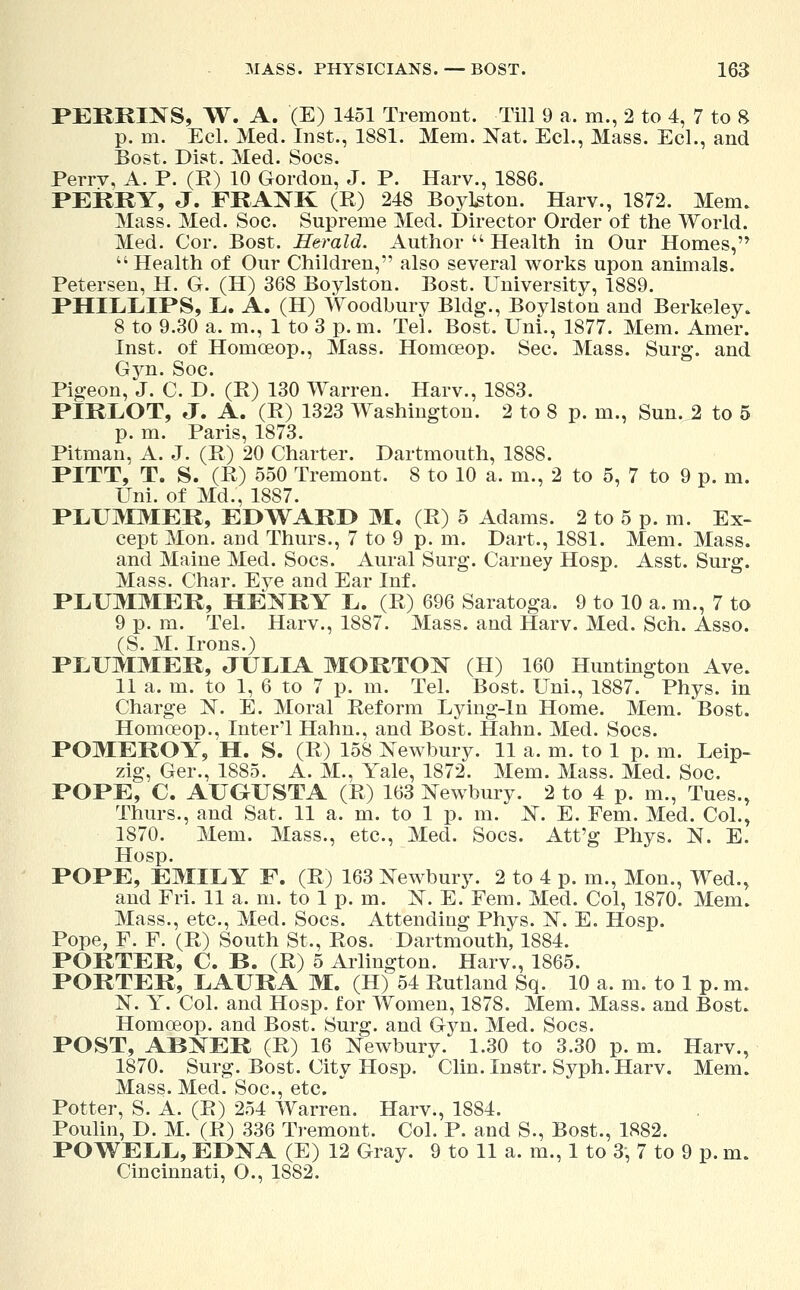 PERKINS, W. A. '(E) 1451 Tremont. Till 9 a. m., 2 to 4, 7 to 8 p. m. Eel. Med. Inst., 1881. Mem. Nat. Eel., Mass. Eel., and Bost. Dist. Med. Socs. Perrv, A. P. (R) 10 Gordon, J. P. Harv., 1886. PERRY, J. FRANK (R) 248 Boylston. Harv., 1872. Mem. Mass. Med. Soc. Supreme Med. Director Order of the World. Med. Cor. Bost. Herald. Author  Health in Our Homes,  Health of Our Children, also several works upon animals. Petersen, H. G. (H) 368 Boylston. Bost. University, 1889. PHILLIPS, L. A. (H) Woodbury Bldg., Boylston and Berkeley. 8 to 9.30 a. m., 1 to 3 p. m. Tel. Bost. Uni., 1877. Mem. Amer. Inst, of Honiceop., Mass. Homceop. Sec. Mass. Surg, and Gvn. Soc. Pigeon, J. C. D. (R) 130 Warren. Harv., 1883. PIRLOT, J. A. (R) 1323 Washington. 2 to 8 p. in., Sun. 2 to 5 p. m. Paris, 1873. Pitman, A. J. (B) 20 Charter. Dartmouth, 1888. PITT, T. S. (B) 550 Tremont. 8 to 10 a. m., 2 to 5, 7 to 9 p. m. Uni. of Md., 1887. PLUMMER, EDWARD M, (E) 5 Adams. 2 to 5 p. m. Ex- cept Mon. and Thurs., 7 to 9 p. m. Dart., 1881. Mem. Mass. and Maine Med. Socs. Aural Surg. Carney Hosp. Asst. Surg. Mass. Char. Eye and Ear Inf. PLUMMER, HENRY L. (B) 696 Saratoga. 9 to 10 a. m., 7 to 9 p. m. Tel. Harv., 1887. Mass. and Harv. Med. Sch. Asso. (S. M. Irons.) PLUMMER, JULIA MORTON (H) 160 Huntington Ave. 11 a. m. to 1, 6 to 7 p. m. Tel. Bost. Uni., 1887. Phys. in Charge N. E. Moral Reform Lying-in Home. Mem. Bost. Homceop., Inter'l Hahn., and Bost. Halm. Med. Socs. POMEROY, H. S. (R) 158 Newbury. 11 a. m. to 1 p. m. Leip- zig, Ger., 1885. A. M., Yale, 1872. Mem. Mass. Med. Soc. POPE, C. AUGUSTA (R) 163 Newbury. 2 to 4 p. m., Tues., Thurs., and Sat. 11 a. m. to 1 p. m. N. E. Fern. Med. Col., 1870. Mem. Mass., etc., Med. Socs. Att'g Phys. N. E. Hosp. POPE, EMILY F. (R) 163 Newbury. 2 to 4 p. m., Mon., Wed., and Fri. 11 a. m. to 1 p. m. N. E. Fem. Med. Col, 1870. Mem. Mass., etc., Med. Socs. Attending Phys. N. E. Hosp. Pope, F. F. (R) South St., Ros. Dartmouth, 1884. PORTER, C. B. (R) 5 Arlington. Harv., 1865. PORTER, LAURA M. (H) 54 Rutland Sq. 10 a. m. to 1 p. m. N. Y. Col. and Hosp. for Women, 1878. Mem. Mass. and Bost. Homceop. and Bost. Surg, and Gyn. Med. Socs. POST, ABNER (R) 16 Newbury. 1.30 to 3.30 p. m. Harv., 1870. Surg. Bost. City Hosp.  Clin. Instr. Syph. Harv. Mem. Mass. Med. Soc, etc. Potter, S. A. (R) 254 Warren. Harv., 1884. Poulin, D. M. (R) 336 Tremont. Col. P. and S., Bost., 1882. POWELL, EDNA (E) 12 Gray. 9 to 11 a. m., 1 to 3, 7 to 9 p. m. Cincinnati, O., 1882.