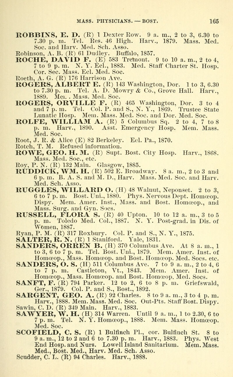 BOBBINS, E. D. (R) 1 Dexter Row. 9 a. m., 2 to 3, 6.30 to 7.30 p. m. Tel. Ees. 46 High. Harv., 1879. Mass. Med. Soc. and Harv. Med. Sch. Asso. Robinson, A. B. (R) 61 Dudley. Buffalo, 1857. ROCHE, DAVID F. (E) 583 Tretnont. 9 to 10 a. m., 2 to 4, 7 to 9 p. m. N. Y. Eel., 1883. Med. Staff Charter St. Hosp. Cor. Sec. Mass. Eel. Med. Soc. Roeth, A. G. (R) 176 Harrison Ave. ROGERS, ALBERT E. (R) 143 Washington, Dor. 1 to 3, 6.30 to 7.30 p. m. Tel. A. D. Mowry & Co., Grove Hall. Harv., 1889. Mei. . Mass. Med. Soc. ROGERS, ORVILLE F. (R) 465 Washington, Dor. 3 to 4 and 7 p. m. Tel. Col. P. and S., X. Y., 1869. Trustee State Lunatic Hosp. Mem. Mass. Med. Soc. and Dor. Med. Soc. ROLFE, WILLIAM A. (R) 5 Columbus Sq. 2 to 4, 7 to 8 p. m. Harv., 1890. Asst. Emergency Hosp. Mem. Mass. Med. Soc. Root, J. R. & Alice (E) 82 Berkeley. Eel. Pa., 1870. Rotch, T. M. Refused information. ROWE, GEO. H. M. (R) Supt. Bost. City Hosp. Harv., 1868. Mass. Med. Soc, etc. Rov, P. N. (R) 132 Main. Glasgow, 1885. RUDDICK, WM. H. (R) 502 E. Broadway. 8 a. m., 2 to 3 and 6 p. m. B. A. S. and M. D., Harv. Mass. Med. Soc. and Harv. Med. Sch. Asso. RUGGLES, WILLARD O. (H) 48 Walnut, Neponset. 2 to 3, 6 to 7 p. m. Bost. TJni., 1880. Phys. Nervous Dept. Homoeop. Dispy. Mem. Amer. Inst., Mass. and Bost. Homoeop., and Mass. Surg, and Gyn. Socs. RUSSELL, FLORA S. (R) 40 Upton. 10 to 12 a. m., 3 to 5 p. m. Toledo Med. Col., 1887. N. Y. Post-grad, in Dis. of Women, 1887. Ryan, P. M. (R) 317 Roxbury. Col. P. and S., N. Y., 1875. SALTER, R. N. (R) 1 Stamford. Yale, 1831. SANDERS, ORREN B. (H) 370 Columbus Ave. At 8 a. m., 1 to 3, 6 to 7 p. m. Tel. Bost. Uni., 1879. Mem. Amer. Inst, of Homceop., Mass. Homoeop. and Bost. Homoeop. Med. Socs. etc. SANDERS, O. S. (H) 511 Columbus Ave. 7 to 9 a. m., 2 to 4, 6 to 7 p. m. Castleton, Vt., 1843. Mem. Amer. Inst, of Homoeop., Mass. Homoeop. and Bost. Homoeop. Med. Socs. SANFT, F. (R) 794 Parker. 12 to 2, 6 to 8 p. m. Griefswald, Ger., 1879. Col. P. and S., Bost., 1892. SARGENT, GEO. A. (R) 92 Charles. 8 to 9 a. m., 3 to 4 p. m. Harv., 1888. Mem. Mass. Med. Soc. Out-Pts. Staff Bost. Dispy. Sawin, C. D. (R) 349 Main. Harv., 1883. SAWYER, W. H. (H) 314 Warren. Until 9 a. m., 1 to 2.30, 6 to 7 p. m. Tel. N. Y. Homoeop., 1888. Mem. Mass. Homoeop. Med. Soc. SCOFIELD, C. S. (R) 1 Bulfinch PL, cor. Bulfinch St. 8 to 9 a. m., 12 to 2 and 6 to 7.30 p. m. Harv., 1883. Phys. West End Hosp. and Nurs. Lowell Island Sanitarium. Mem. Mass. Med., Bost. Med., Harv. Med. Sch. Asso. Scudder, C. L. (R) 94 Charles. Harv., 1888.