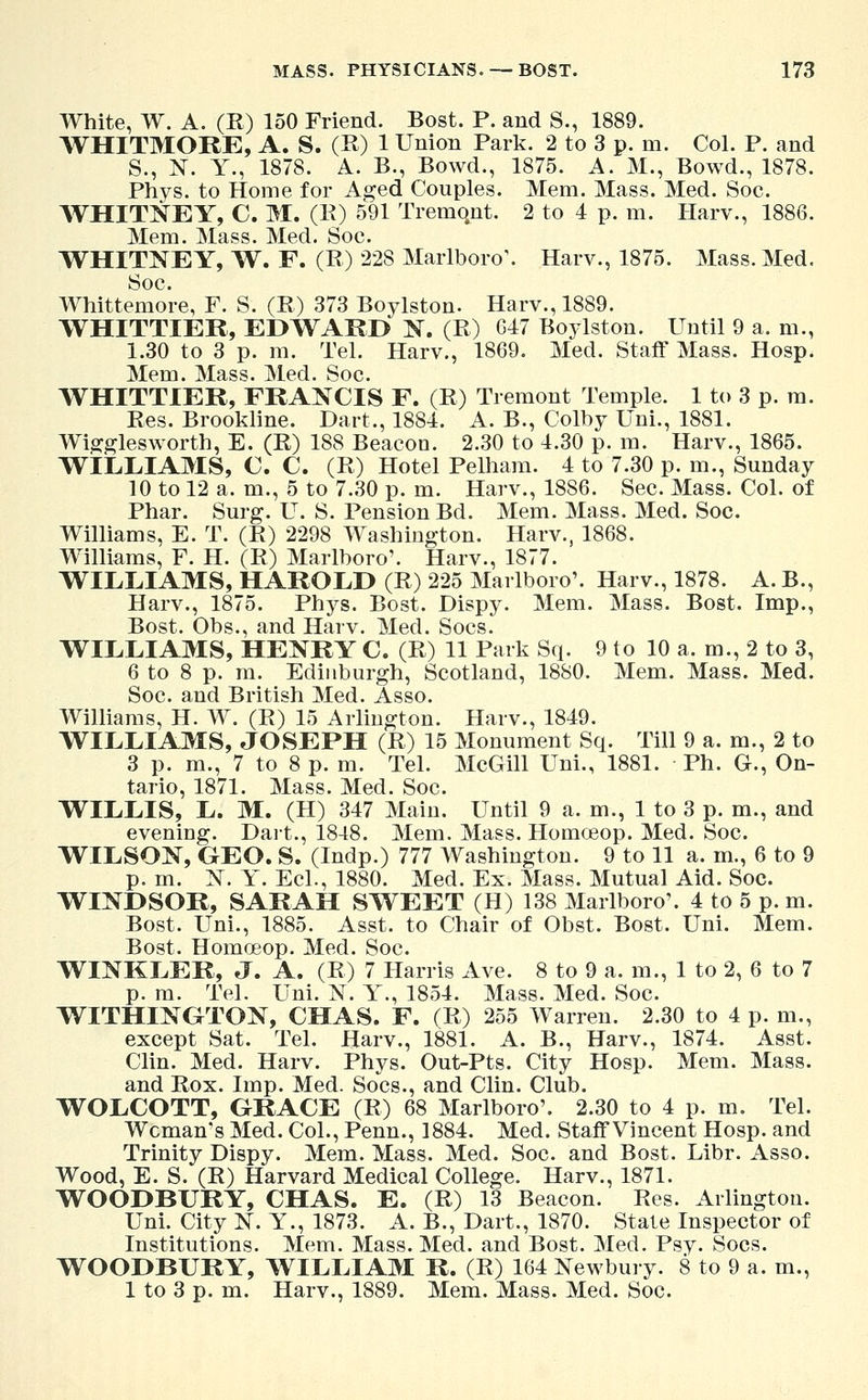 White, W. A. (R) 150 Friend. Bost. P. and S., 1889. WHITMORE, A. S. (R) 1 Union Park. 2 to 3 p. m. Col. P. and S., N. Y., 187S. A. B., Bowd., 1875. A. M., Bowd., 1878. Phys. to Home for Aged Couples. Mem. Mass. Med. Soc. WHITNEY, C. M. (R) 591 Tremqnt. 2 to 4 p. m. Harv., 1886. Mem. Mass. Med. Soc. WHITNEY, W. F. (R) 228 Marlboro\ Harv., 1875. Mass. Med. Soc. Whittemore, F. S. (R) 373 Boylston. Harv., 1889. WHITTIER, EDWARD N. (R) 047 Boylston. Until 9 a. m., 1.30 to 3 p. m. Tel. Harv., 1869. Med. Staff Mass. Hosp. Mem. Mass. Med. Soc. WHITTIER, FRANCIS F. (R) Tremont Temple. 1 to 3 p. m. Res. Brookline. Dart., 1884. A. B., Colby Uni., 1881. Wiggles worth, E. (R) 188 Beacon. 2.30 to 4.30 p. m. Harv., 1865. WILLIAMS, C. C. (R) Hotel Pelham. 4 to 7.30 p. m., Sunday 10 to 12 a. m., 5 to 7.30 p. m. Harv., 1886. Sec. Mass. Col. of Phar. Surg. U. S. Pension Bd. Mem. Mass. Med. Soc. Williams, E. T. (R) 2298 Washington. Harv., 1868. Williams, F. H. (R) Marlboro'. Harv., 1877. WILLIAMS, HAROLD (R) 225 Marlboro'. Harv., 1878. A. B., Harv., 1875. Phys. Bost. Dispy. Mem. Mass. Bost. Imp., Bost. Obs., and Harv. Med. Socs. WILLIAMS, HENRY C. (R) 11 Park Sq. 9 to 10 a. m., 2 to 3, 6 to 8 p. m. Edinburgh, Scotland, 1880. Mem. Mass. Med. Soc. and British Med. Asso. Williams, H. W. (R) 15 Arlington. Harv., 1849. WILLIAMS, JOSEPH (R) 15 Monument Sq. Till 9 a. m., 2 to 3 p. m., 7 to 8 p. m. Tel. McGill Uni., 1881. Ph. G., On- tario, 1871. Mass. Med. Soc. WILLIS, L. M. (H) 347 Main. Until 9 a. m., 1 to 3 p. m., and evening. Dart., 1848. Mem. Mass. Homceop. Med. Soc. WILSON, GEO. S. (Indp.) 777 Washington. 9 to 11 a. m., 6 to 9 p. m. N. Y. Eel., 1880. Med. Ex. Mass. Mutual Aid. Soc. WINDSOR, SARAH SWEET (H) 138 Marlboro'. 4 to 5 p. m. Bost. Uni., 1885. Asst. to Chair of Obst. Bost. Uni. Mem. Bost. Homoeop. Med. Soc. WINKLER, J. A. (R) 7 Harris Ave. 8 to 9 a. m., 1 to 2, 6 to 7 p. m. Tel. Uni. N. Y., 1854. Mass. Med. Soc. WITHINGTON, CHAS. F. (R) 255 Warren. 2.30 to 4 p. m., except Sat. Tel. Harv., 1881. A. B., Harv., 1874. Asst. Clin. Med. Harv. Phys. Out-Pts. City Hosp. Mem. Mass. and Rox. Imp. Med. Socs., and Clin. Club. WOLCOTT, GRACE (R) 68 Marlboro'. 2.30 to 4 p. m. Tel. Woman's Med. Col., Penn., 1884. Med. StaffVincent Hosp. and Trinity Dispy. Mem. Mass. Med. Soc. and Bost. Libr. Asso. Wood, E. S. (R) Harvard Medical College. Harv., 1871. WOODBURY, CHAS. E. (R) 13 Beacon. Res. Arlington. Uni. City N. Y., 1873. A. B., Dart., 1870. State Inspector of Institutions. Mem. Mass. Med. and Bost. Med. Psy. Socs. WOODBURY, WILLIAM R. (R) 164 Newbury. 8 to 9 a. m., 1 to 3 p. m. Harv., 1889. Mem. Mass. Med. Soc.