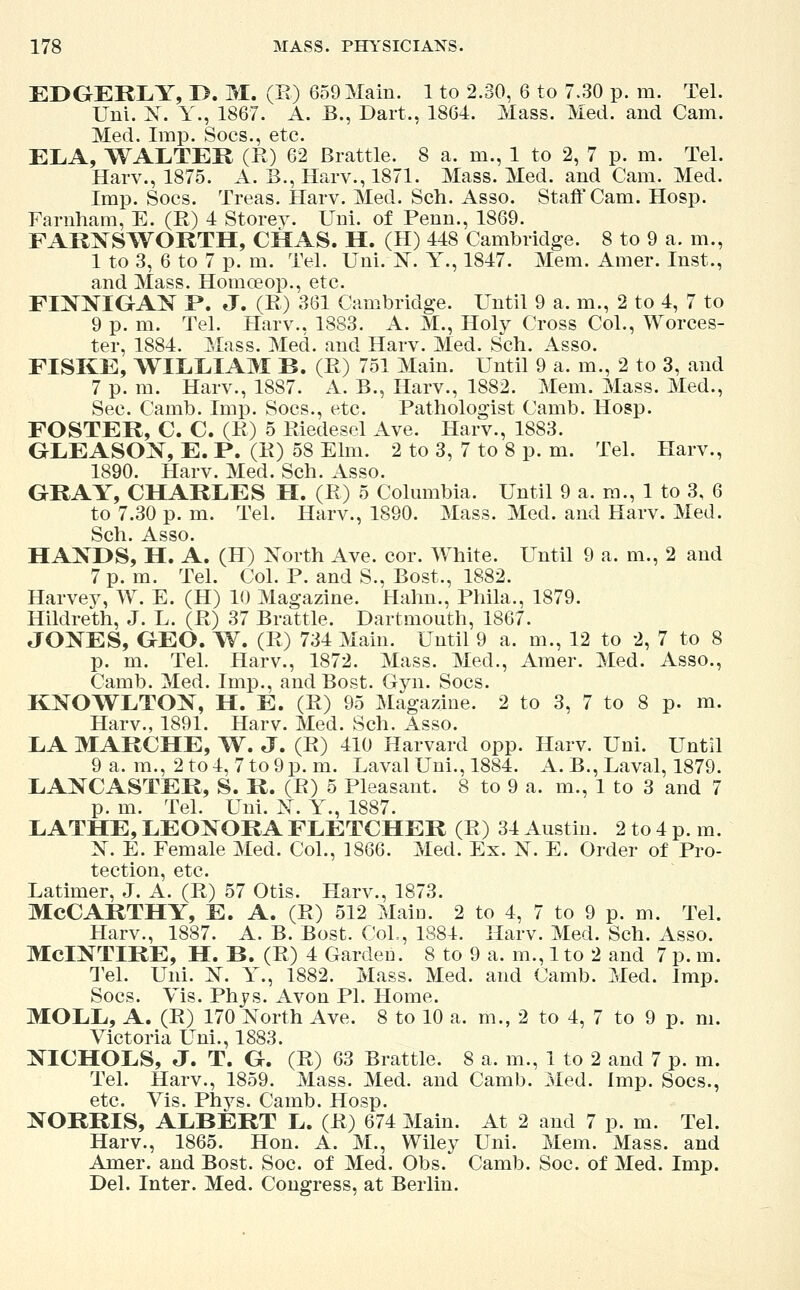 EDGERLY, I>. M. (R) 659 Main. 1 to 2.30, 6 to 7.30 p. m. Tel. Uni. X. Y., 1867. A. B., Dart., 1864. Mass. Med. and Cam. Med. Imp. Socs., etc. ELA, WALTER (R) 62 Brattle. 8 a. m., 1 to 2, 7 p. m. Tel. Harv., 1875. A. B., Harv., 1871. Mass. Med. and Cam. Med. Imp. Socs. Treas. Harv. Med. Sch. Asso. Staff Cam. Hosp. Farnham, E. (R) 4 Storey. Uni. of Penn., 1869. FARXSWORTH, CHAS. H. (H) 448 Cambridge. 8 to 9 a. m., 1 to 3, 6 to 7 p. m. Tel. Uni. X. Y., 1847. Mem. Amer. Inst., and Mass. Homceop., etc. FINNIGAN P. J. (R) 361 Cambridge. Until 9 a. m., 2 to 4, 7 to 9 p. m. Tel. Harv., 1883. A. M., Holy Cross Col., Worces- ter, 1884. Mass. Med. and Harv. Med. Sch. Asso. FISKE, WILLIAM B. (R) 751 Main. Until 9 a. m., 2 to 3, and 7 p. m. Harv., 1887. A. B., Harv., 1882. Mem. Mass. Med., Sec. Camb. Imp. Socs., etc. Pathologist Camb. Hosp. FOSTER, C. C. (R) 5 Riedesel Ave. Harv., 1883. GLEASOX, E. P. (R) 58 Elm. 2 to 3, 7 to 8 p. m. Tel. Harv., 1890. Harv. Med. Sch. Asso. GRAY, CHARLES H. (R) 5 Columbia. Until 9 a. m., 1 to 3, 6 to 7.30 p. m. Tel. Harv., 1890. Mass. Med. and Harv. Med. Sch. Asso. HANDS, H. A. (H) North Ave. cor. White. Until 9 a. m., 2 and 7 p. m. Tel. Col. P. and S., Bost., 1882. Harvey, W. E. (H) 10 Magazine. Halm., Phila., 1879. Hildreth, J. L. (R) 37 Brattle. Dartmouth, 1867. JONES, GEO. W. (R) 734 Main. Until 9 a. m., 12 to 2, 7 to 8 p. m. Tel. Harv., 1872. Mass. Med., Amer. Med. Asso., Camb. Med. Imp., and Bost. Gyn. Socs. KNOWLTON, H. E. (R) 95 Magazine. 2 to 3, 7 to 8 p. m. Harv., 1891. Harv. Med. Sch. Asso. LA MARCHE, W. J. (R) 410 Harvard opp. Harv. Uni. Until 9 a. m., 2 to 4, 7 to 9 p.m. Laval Uni., 1884. A. B., Laval, 1879. LANCASTER, S. R. (R) 5 Pleasant. 8 to 9 a. m., 1 to 3 and 7 p. m. Tel. Uni. N. Y., 1887. LATHE, LEONORA FLETCHER (R) 34 Austin. 2 to 4 p. m. N. E. Female Med. Col., 1866. Med. Ex. N. E. Order of Pro- tection, etc. Latimer, J. A. (R) 57 Otis. Harv., 1873. MCCARTHY, E. A. (R) 512 Main. 2 to 4, 7 to 9 p. m. Tel. Harv., 1887. A. B. Bost. Col., 1884. Harv. Med. Sch. Asso. McINTIRE, H. B. (R) 4 Garden. 8 to 9 a. m., 1 to 2 and 7 p. m. Tel. Uni. N. Y., 1882. Mass. Med. and Camb. Med. Imp. Socs. Yis. Phys. Avon PI. Home. MOLL, A. (R) 170 North Ave. 8 to 10 a. m., 2 to 4, 7 to 9 p. ni. Victoria Uni., 1883. NICHOLS, J. T. G. (R) 63 Brattle. 8 a. m., 1 to 2 and 7 p. m. Tel. Harv., 1859. Mass. Med. and Camb. Med. Imp. Socs., etc. Vis. Phys. Camb. Hosp. NORRIS, ALBERT L. (R) 674 Main. At 2 and 7 p. m. Tel. Harv., 1865. Hon. A. M., Wiley Uni. Mem. Mass. and Amer. and Bost. Soc. of Med. Obs. Camb. Soc. of Med. Imp. Del. Inter. Med. Congress, at Berlin.