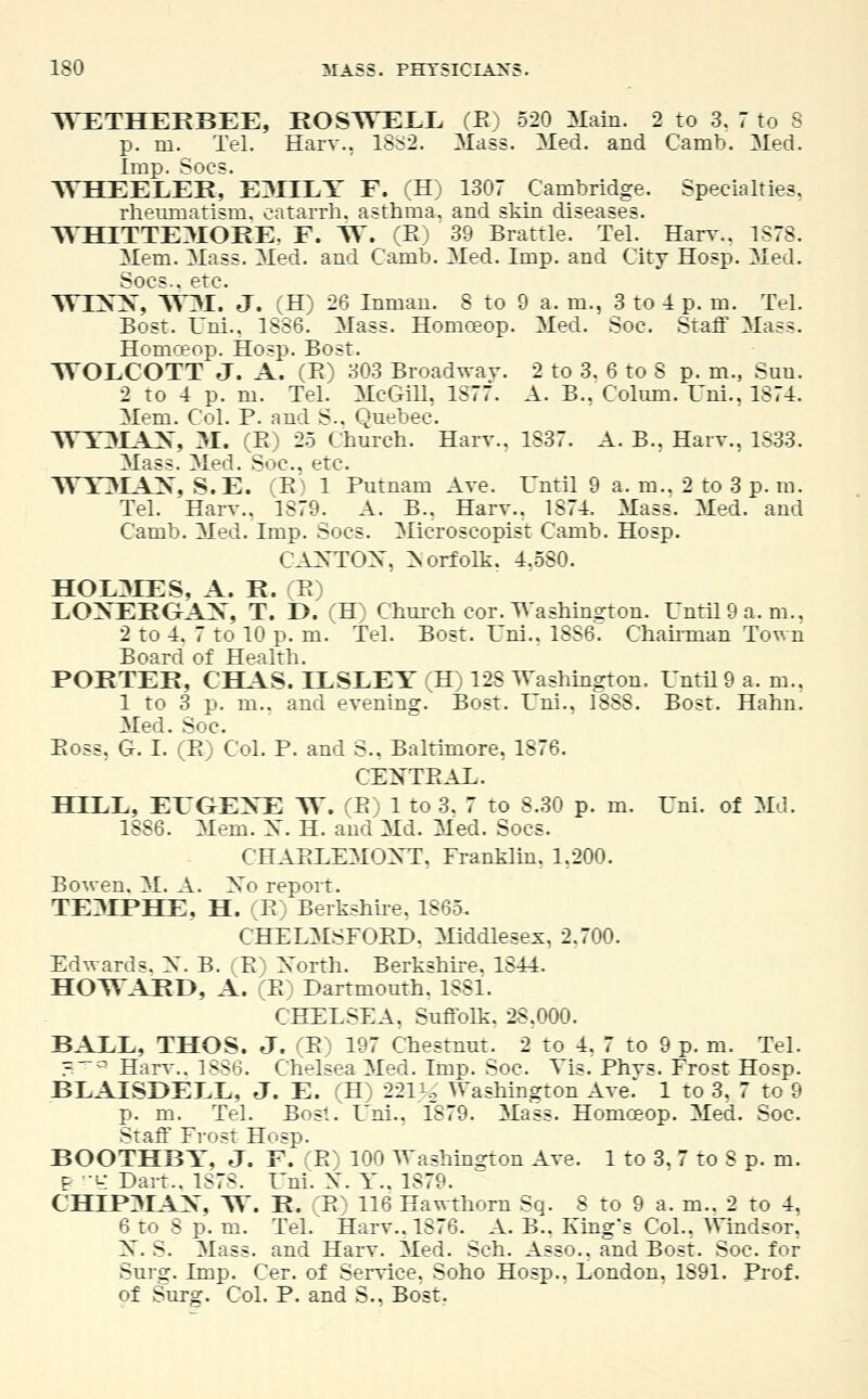 WETHEEBEE, ROSTVELL (B) 520 Main. 2 to 3. 7 to S p. in. Tel. Harv., 18S2. Mass. Med. and Camb. Med. Imp. Socs. WHEELER, E3IILY F. (H) 1307 Cambridge. Specialties. rheumatism, catarrh, asthma, and skin diseases. WH1TTE3IORE. F. W. (B) ' 39 Brattle. Tel. Harv.. 1878. Mem. Mass. Med. and Camb. Med. Imp. and City Hosp. Med. Socs.. etc. WIXX, W3I. J. (H) 26 Inman. 8 to 9 a. m., 3 to 1 p. m. Tel. Bost. Lni., 1886. Mass. Homoeop. Med. Soc. Staff Mass. Homceop. Hosp. Bost. 3VOLCOTT J. A. (B) 303 Broadway. 2 to 3. 6 to S p. m., Sun. 2 to 4 p. m. Tel. McGill, 1877. A. B., Colum. Uni., 1874. Mem. Col. P. and S.. Quebec. 3YT3IAX, 31. (B) 25 Church. Harv.. 1837. A. B., Harv.. 1S33. Mass. Med. Soc. etc. YY Y3IAX, S.E. (B) 1 Putnam Ave. Until 9 a. m.. 2 to 3 p. m. Tel. Harv.. 1879. A. B.. Harv.. 1874. Mass. Med. and Camb. Med. Imp. Socs. Microscopist Camb. Hosp. CAXTOX, Norfolk. 4,580. HOL3LES, A. R. (B) LOXEKGAX, T. t). (H) Church cor. Washing on. Until 9 a.m., 2 to 4. 7 to 10 p. m. Tel. Bost. Uni.. 1886^ Chairman Town Board of Health. PORTER, CHAS. LESLEY (H) 128 Washington. Until 9 a.m., 1 to 3 p. m.. and evening. Bost. Uni., 1888. Bost. Hahn. Med. Soc. Boss, G. I. (B) Col. P. and S.. Baltimore, 1876. CEXTBAL. HILL, ETGEXE W. (B) 1 to 3. 7 to 8.30 p. m. Uni. of Md. 1886. Mem. X. H. and Md. Med. Socs. CHABLEMOXT, Franklin, 1,200. Bowen. M. A. Xo report. TE3IPHE, H. (B) Berkshire. 1865. CHELMSFOBD. Middlesex, 2.700. Edwards. X. B. (B.) North. Berkshire. 1844. HOTVARD, A. (B) Dartmouth. 1881. CHELSEA. Suffolk. 28.000. BALL, THOS. J. (B) 197 Chestnut. 2 to 4. 7 to 9 p. m. Tel. «~° Harv.. 1886. Chelsea Med. Imp. Soc. Vis. Phvs. Frost Hosp. BLAISBELL, J. E. (H) 22Ue Washington Ave.' 1 to 3. 7 to 9 p. m. Tel. Bost. Lni.. 1879. Mass. Honxeop. Med. Soc. Staff Frost Hosp. BOOTHBT, J. F. (B) 100 Washington Ave. 1 to 3. 7 to 8 p. m. Br -U- Dart.. 1S78. Uni. X. Y.. 1879. CHIP3IAX, W. R. (B) 116 Hawthorn Sq. 8 to 9 a. m.. 2 to 4, 6 to 8 p. m. Tel. Harv.. 1876. A. B.. King's Col., Windsor. 2s . S. Mass. and Harv. Med. Sch. Asso., and Bost. Soc. for Suro;. imp. Cer. of Service. Soho Hosp.. London. 1891. Prof. of Surg. Col. P. and S.. Bost.