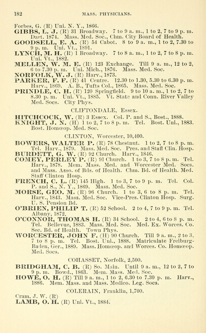 Forbes, G. (R) Uni. 1ST. Y., 1866. GIBBS, L. J. (R) 31 Broadway. 7 to 9 a. m., 1 to 2, 7 to 9 p. m. Dart. 1874. Mass. Med. Soc, Clim. City Board of Health. GOODSELL, E. A. (R) 54 Cabot. 8 to 9 a, m., 1 to 2, 7.30 to 9 p. in. Uni. Vt., 1891. LYNCH, M. H. (R) 1 Broadway. 7 to 8 a. in., 1 to 2, 7 to 8 p. m. Uni. Vt., 1882. MELLEN, W. M. E. (R) 123 Exchange. Till 9 a. m., 12 to 2, 6 to 7.30 p. m. Uni. Mich., 1876. Mass. Med. Soc. NORFOLK, W. J. (R) Harv., 1873. PARKER, F. F. (R) 41 Centre. 12.30 to 1.30, 5.30 to 6.30 p. m. Harv., 1869. A. B., Tufts Col., 1865. Mass. Med. Soc. PRINDLE, C. H. (R) 120 Springfield. 9 to 10 a. m., 1 to 2, 7 to 8.30 p. m. Uni. Vt., 1885. Vt. State and Conn. River Valley Med. Socs. City Phys. CLIFTONDALE, Essex. HITCHCOCK, W. (R) 3 Essex. Col. P. and S., Bost., 1888. KNIGHT, J. N. (H) 1 to 2, 7 to 8 p. m. Tel. Bost. Uni., 1883. Bost. Homoeop. Med. Soc. CLINTON, Worcester, 10,400. BOWERS, WALTER P. (R) 78 Chestnut. 1 to 2, 7 to 8 p. m. Tel. Harv., 1879. Mass. Med. Soc. Pres. and Staff Clin. Hosp. BURDETT, G. TV. (R) 92 Church. Harv., 1846. COMEY, PERLEY P. (R) 91 Church. 1 to 3, 7 to 8 p. m. Tel. Harv., 1878. Mem. Mass. Med. and Worcester Med. Socs. and Mass. Asso. of Bds. of Health. Chin. Bd. of Health. Med. Staff Clinton Hosp. FRENCH, C. L. (R) 145 High. 1 to 3, 7 to 9 p. m. Tel. Col. P. and S., X. Y., 1869. Mass. Med. Soc. MORSE, GEO. M. (R) 96 Church. 1 to 3, 6 to 8 p. m. Tel. Harv., 1843. Mass. Med. Soc. Vice-Pres. Clinton Hosp. Surg. U. S. Pension Bd. O'BRIEN, PHILIP T. (R) 52 School. 2 to 4, 7 to 9 p. m. Tel. Albanv, 1872. O'CONNOR, THOMAS H. (R) 34 School. 2 to 4, 6 to 8 p. m. Tel. Bellevue, 1883. Mass. Med. Soc. Med. Ex. Worces. Co. Sec. Bd. of Health. Town Phys. WORCESTER, JOHN F. (H) 90 Church. Till 9 a. m., 2 to 3, 7 to 8 p. m. Tel. Bost. Uni., 1888. Matriculate Freiburg- Baden, Ger., 1889. Mass. Homoeop. and Worces. Co. Homoeop. Med. Socs. COHASSET, Norfolk, 2,500. BRIDGHAM, C. B. (R) So. Main. Until 9 a. m., 12 to 2, 7 to 9 p. m. Bowd., 1863. Mem. Mass. Med. Soc. HOWE, O. H. (R) Till 9 a. m., 1 to 2, 6.30 to 7.30 p. m. Harv., 1886. Mem. Mass. and Mass. Medico. Leg. Socs. COLERAIN, Franklin, 1,700. Cram, J. W. (R) LAMB, O. H. (R) Uni. Vt., 1884.