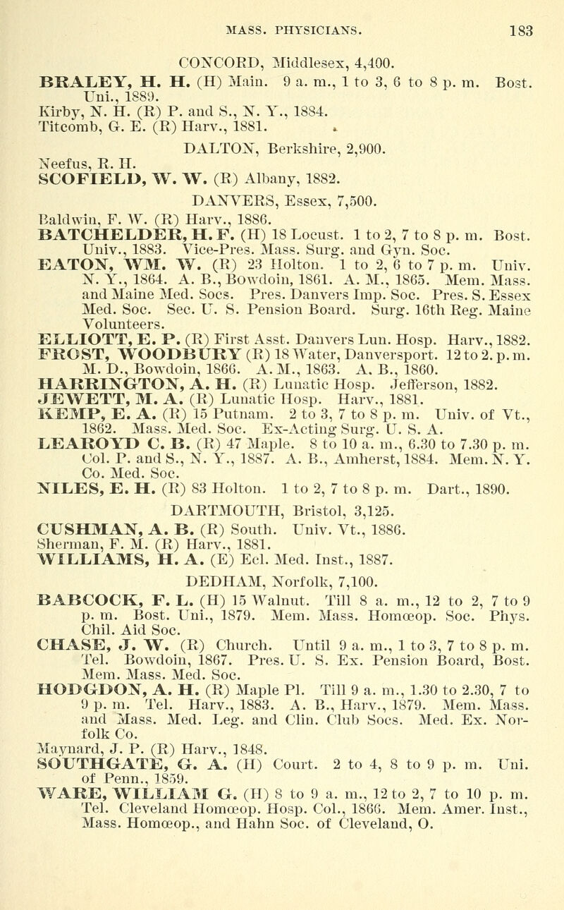 CONCORD, Middlesex, 4,400. BRALEY, H. H. (H) Main. 9 a. m., 1 to 3, 6 to 8 p. m. Bost. Uni., 1889. Kirby, N. H. (R) P. and S., N. Y., 1884. Titcomb, G. E. (R) Harv., 1881. D ALTON, Berkshire, 2,900. Neefus, R. H. SCOFIELD, W. W. (R) Albany, 1882. DANVERS, Essex, 7,500. Baldwin, F. W. (R) Harv., 1886. BATCHELDER, H. F. (H) 18 Locust. 1 to 2, 7 to 8 p. m. Bost. Univ., 1883. Vice-Pres. Mass. Surg, and Gyn. Soc. EATON, WI, W. (R) 23 Holton. 1 to 2, 6 to 7 p. m. Univ. N. Y., 1864. A. B., Bowdoin, 1861. A. M., 1865. Mem. Mass. and Maine Med. Socs. Pres. Danvers Imp. Soc. Pres. S. Essex Med. Soc. Sec. U. S. Pension Board. Surg. 16th Reg. Maine Volunteers. ELLIOTT, E. P. (R) First Asst. Danvers Lun. Hosp. Harv., 1882. FROST, WOODBURY (R) 18 Water, Danversport. 12 to 2. p. m. M. D., Bowdoin, 1866. A. M., 1863. A. B., 1860. HARRINGTON, A. H. (R) Lunatic Hosp. Jefferson, 1882. JEWETT, M. A. (R) Lunatic Hosp. Harv., 1881. KEMP, E. A. (R) 15 Putnam. 2 to 3, 7 to 8 p. m. Univ. of Vt., 1862. Mass. Med. Soc. Ex-Acting Surg. U. S. A. LEAROYD C. B. (R) 47 Maple. 8 to 10 a. m., 6.30 to 7.30 p. m. Col. P. and S., N. Y., 1887. A. B., Amherst, 1884. Mem. N. Y. Co. Med. Soc. NILES, E. H. (R) 83 Holton. 1 to 2, 7 to 8 p. m. Dart., 1890. DARTMOUTH, Bristol, 3,125. CUSHMAN, A. B. (R) South. Univ. Vt., 1886. Sherman, F. M. (R) Harv., 1881. WILLIAMS, H. A. (E) Eel. Med. Inst., 1887. DEDHAM, Norfolk, 7,100. BABCOCK, F. L. (H) 15 Walnut. Till 8 a. m., 12 to 2, 7 to 9 p. m. Bost. Uni., 1879. Mem. Mass. Homoeop. Soc. Phys. Chil. Aid Soc. CHASE, J. W. (R) Church. Until 9 a. m., 1 to 3, 7 to 8 p. m. Tel. Bowdoin, 1867. Pres. U. S. Ex. Pension Board, Bost. Mem. Mass. Med. Soc. HOI>OI>ON, A. H. (R) Maple PI. Till 9 a. in., 1.30 to 2.30, 7 to 9 p.m. Tel. Harv., 1883. A. B., Harv., 1879. Mem. Mass. and Mass. Med. Leg. and Clin. Club Socs. Med. Ex. Nor- folk Co. Maynard, J. P. (R) Harv., 1848. SOUTHGATE, G. A. (H) Court. 2 to 4, 8 to 9 p. m. Uni. of Penn., 1859. WARE, WILLIAM G. (H) 8 to 9 a. m., 12 to 2, 7 to 10 p. m. Tel. Cleveland Homoeop. Hosp. Col., 1866. Mem. Amer. Inst., Mass. Homoeop., and Hahn Soc. of Cleveland, O.