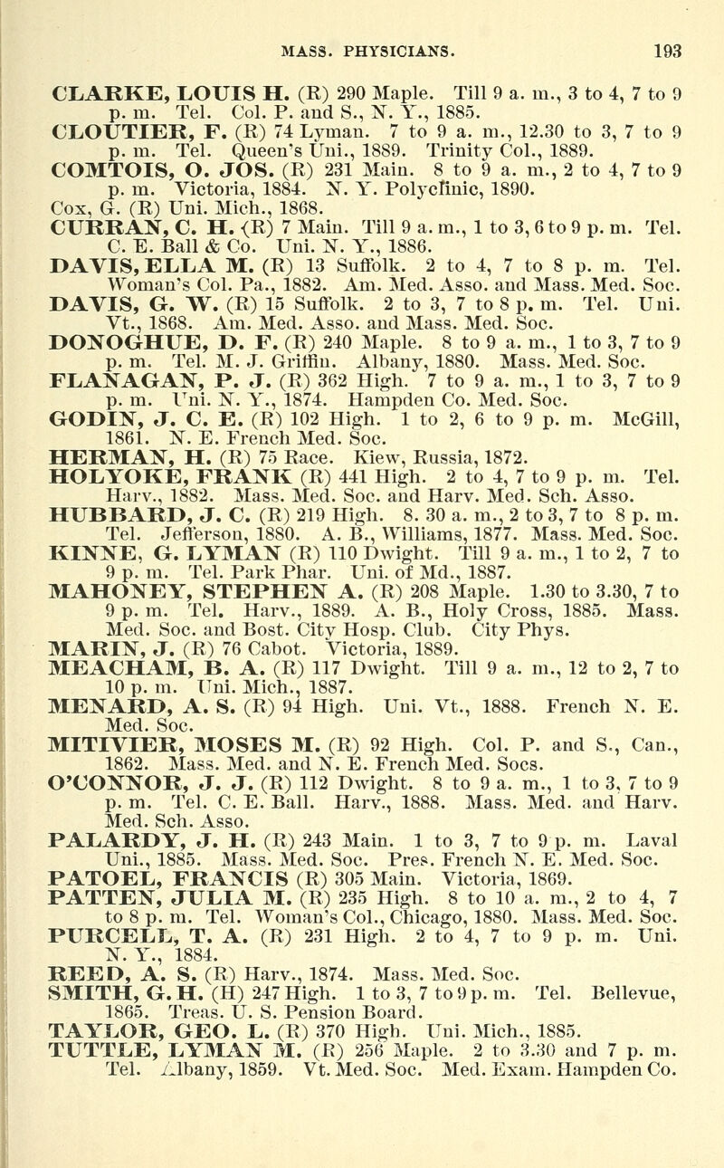 CLARKE, LOUIS H. (R) 290 Maple. Till 9 a. m., 3 to 4, 7 to 9 p. m. Tel. Col. P. and S., N. Y., 1885. CLOUTIEK, F. (R) 74 Lyman. 7 to 9 a. m., 12.30 to 3, 7 to 9 p. m. Tel. Queen's Uni., 1889. Trinity Col., 1889. COMTOIS, O. JOS. (R) 231 Main. 8 to 9 a. m., 2 to 4, 7 to 9 p. m. Victoria, 1884. X. Y. Polyclinic, 1890. Cox, G. (R) Uni. Mich., 1868. CURRAN, C. H. <R) 7 Main. Till 9 a. m., 1 to 3, 6 to 9 p. m. Tel. C. E. Ball & Co. Uni. N. Y., 1886. DAVIS, ELLA M. (R) 13 Suffolk. 2 to 4, 7 to 8 p. m. Tel. Woman's Col. Pa., 1882. Am. Med. Asso. and Mass. Med. Soc. DAVIS, G. W. (R) 15 Suffolk. 2 to 3, 7 to 8 p. m. Tel. Uni. Vt., 1868. Am. Med. Asso. and Mass. Med. Soc. DONOGHUE, D. F. (R) 240 Maple. 8 to 9 a. m., 1 to 3, 7 to 9 p. m. Tel. M. J. Griffin. Albany, 1880. Mass. Med. Soc. FLANAGAN, P. J. (R) 362 High. 7 to 9 a. m., 1 to 3, 7 to 9 p. m. Uni. 1ST. Y., 1874. Hampden Co. Med. Soc. GODIN, J. C. E. (R) 102 High. 1 to 2, 6 to 9 p. m. McGill, 1861. 1ST. E. French Med. Soc. HERMAN, H. (R) 75 Race. Kiew, Russia, 1872. HOLYOKE, FRANK (R) 441 High. 2 to 4, 7 to 9 p. m. Tel. Harv., 1882. Mass. Med. Soc. and Harv. Med. Sch. Asso. HUBBARD, J. C. (R) 219 High. 8. 30 a. m., 2 to 3, 7 to 8 p. m. Tel. Jefferson, 1880. A. B., Williams, 1877. Mass. Med. Soc. KINNE, G. LYMAN (R) 110 Dwight. Till 9 a. m., 1 to 2, 7 to 9 p. m. Tel. Park Phar. Uni. of Md., 1887. MAHONEY, STEPHEN A. (R) 208 Maple. 1.30 to 3.30, 7 to 9 p. m. Tel. Harv., 1889. A. B., Holy Cross, 1885. Mass. Med. Soc. and Bost. Citv Hosp. Club. City Phys. MARIN, J. (R) 76 Cabot. Victoria, 1889. MEACHAM, B. A. (R) 117 Dwight. Till 9 a. m., 12 to 2, 7 to 10 p. m. Uni. Mich., 1887. MENARD, A. S. (R) 94 High. Uni. Vt., 1888. French N. E. Med. Soc. MITIVIER, MOSES M. (R) 92 High. Col. P. and S., Can., 1862. Mass. Med. and N. E. French Med. Socs. O'CONNOR, J. J. (R) 112 Dwight. 8 to 9 a. m., 1 to 3, 7 to 9 p. m. Tel. C. E. Ball. Harv., 1888. Mass. Med. and Harv. Med. Sch. Asso. PALARDY, J. H. (R) 243 Main. 1 to 3, 7 to 9 p. m. Laval Uni., 1885. Mass. Med. Soc. Pres. French N. E. Med. Soc. PATOEL, FRANCIS (R) 305 Main. Victoria, 1869. PATTEN, JULIA M. (R) 235 High. 8 to 10 a. m., 2 to 4, 7 to 8 p. m. Tel. Woman's Col., Chicago, 1880. Mass. Med. Soc. PURCELL, T. A. (R) 231 High. 2 to 4, 7 to 9 p. m. Uni. N. Y., 1884. REED, A. S. (R) Harv., 1874. Mass. Med. Soc. SMITH, G. H. (H) 247 High. 1 to 3, 7 to 9 p. m. Tel. Bellevue, 1865. Treas. U. S. Pension Board. TAYLOR, GEO. L. (R) 370 High. Uni. Mich., 1885. TUTTLE, LYMAN M. (R) 256 Maple. 2 to 3.30 and 7 p. m. Tel. Albany, 1859. Vt. Med. Soc. Med. Exam. Hampden Co.