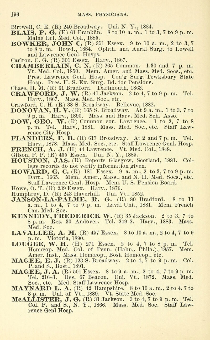 Birtwell, C. E. (R) 240 Broadway. Uni. N. Y., 1884. BLAIS, P. G. (E) 61 Franklin. 8 to 10 a. m., 1 to 3, 7 to 9 p. m. Maine Eel. Med. Col., 1885. BOWKER, JOHN C. (K) 351 Essex. 9 to 10 a. m., 2 to 3, 7 to 8 p. m. Bowd., 1884. Ophth. and Aural Surg, to Lowell and Lawrence Genl. Hosps. Carlton, C. G. (R) 301 Essex. Harv., 1867. CHAMBERLAIN, C. N. (R) 265 Common. 1.30 and 7 p. m. Vt. Med. Col., 1850. Mem. Amer. and Mass. Med. Socs., etc. Pres. Lawrence Genl. Hosp. Con'g Surg. Tewksbury State Hosp. Pres. U. S. Ex. Surg. Bd. for Pensions. Chase, H. M. (R) 61 Bradford. Dartmouth, 1863. CRAWFORD, J. W. (R) 41 Jackson. 2 to 4, 7 to 9 p. m. Tel. Harv., 1867. Mass. Med. Soc, etc. Crawford, C. H. (R) 38 S. Broadway. Bellevue, 1882. DONOVAN, H. V. (R) 165 S. Broadway. At 9 a. m., 1 to 3, 7 to 9 p. m. Harv., 1890. Mass. and Harv. Med. Sch. Asso. DOW, GEO. W. (R) Common cor. Lawrence. 1 to 2, 7 to 8 p. m. Tel. Harv., 1881. Mass. Med. Soc, etc. Staff Law- rence City Hosp. FLANDERS, F. B. (R) 617 Broadway. At 2 and 7 p. m. Tel. Harv., 1878. Mass. Med. Soc, etc Staff Lawrence Genl. Hosp. FRENCH, A. J. (H) 44 Lawrence. Vt. Med. Col., 1848. Gilson, P. P. (R) 435 Essex. Uni. N. Y., 1885. HOUSTON, JAS. (R) Reports Glasgow, Scotland, 1881. Col- lege records do not verify information given. HOWARD, G. C. (R) 181 Essex. 9 a. m., 2 to 3, 7 to 9 p. m. Dart., 1665. Mem. Amer., Mass., and N. H. Med. Socs., etc. Staff LawTrence Genl. Hosp. Mem. LT. S. Pension Board. Howe, O. T. (R) 239 Essex. Harv., 1876. Humphrey, D. (R) 243 Haverhill. Uni. Vt., 1852. JANSON-LA-PALME, R. G. (R) 80 Bradford. 8 to 11 a. m., 1 to 4, 7 to 9 p. m. Laval Uni., 1881. Mem. French Can. Med. Soc. KENNEDY, FREDERICK W. (R) 35 Jackson. 2 to 3, 7 to 8 p.m. Res. 30 Andover. Tel. 249-2. Harv., 1883. Mass. Med. Soc LAVALLEE, A. M. (R) 457 Essex. 8 to 10 a. m., 2 to 4, 7 to 9 p. m. Victoria, 1890. LOUGEE, W. H. (H) 271 Essex. 2 to 4, 7 to 8 p. m. Tel. Homceop. Med. Col. of Penn. (Hahn., Phila.), 1857. Mem. Amer. Inst., Mass. Homceop., Bost. Homceop., etc. MAGEE, E. J. (R) 123 S. Broadway. 2 to 4, 7 to 9 p. m. Col. P. and S., Bost., 1891. MAGEE, J. A. (R) 501 Essex. 8 to 9 a. m., 2 to 4, 7 to 9 p. m. Tel. 216-3. Res. 67 Beacon. Uni. Vt., 1872. Mass. Med. Soc, etc. Med. Staff Lawrence Hosp. MAYNARD L. A. (R) 42 Hampshire. 8 to 10 a. m., 2 to 4, 7 to 8 p. m. Uni. of Vt., 1889. Vt. State Med. Soc. MCALLISTER, J. G. (R) 31 Jackson. 3 to 4, 7 to 9 p. m. Tel. Col. P. and S., N. Y., 1866. Mass. Med. Soc. Staff Law- rence Genl Hosp.