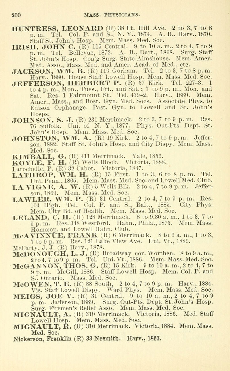 HUNTRESS, LEONARD (R) 38 Ft. Hill Ave. 2 to 3, 7 to 8 p. in. Tel. Col. P. and S., X. Y., 1874. A. B., Harv.,1870. Staff St. John's Hosp. Mem. Ma=s. Med. Soc. IRISH, JOHX C. (R) 115 Central. 9 to 10 a. m., 2 to 4, 7 to 9 p. m. Tel. Bellevue, 1872. A. B., Dart., 1868. Surg. Staff St. John's Hosp. Con'g Surg. State Almshouse. Mem. Amer. Med. Asso., Mass. Med. and Amer. Acad, of Med., etc. JACKSON, WM, B. (R) H9 Gorham. Tel. 2 to 3, 7 to 8 p. m. Harv., 1880. House Staff Lowell Hosp. Mem. Mass. Med. Soc. JEFFERSON, HERBERT P. (R) 37 Kirk. Tel. 227-3. 1 to 4 p. m., Mon., Tues., FrL, and Sat.; 7 to 9 p. m., Mon. and Sat. Res. 1 Fairmount St. Tel. 439-2. Harv., 1880. Mem. Amer., Mass., and Bost. Gym Med. Socs. Associate Phys. to Edison Orphanage. Past. Gyn. to Lowell and St. John's Hosps. JOHNSON, S. J. (R) 231 Merrimack. 2 to 3, 7 to 9 p. m. Res. 76 Suffolk. L^ni. of X. Y., 1877. Phys. Out-Pts. Dept. St. John's Hosp. Mem. Mass. Med. Soc. JOHNSTON, WM. A. (R) 19 Kirk. 2 to 4, 7 to 9 p. m. Jeffer- son, 1882. Staff St. John's Hosp. and City Dispy. Mem. Mass. Med. Soc. KIMBALL, G. (R) 411 Merrimack. Yale, 1856. KOYLE, F. H. (R) Wells Block. Victoria, 1888. Larochelle. P. (R) 32 Cabot. Victoria, 1847. LATHROP, WM. H. (R) 15 First. 1 to 3, 6 to 8 p. m. Tel. Uni. Penn., 1865. Mem. Mass. Med. Soc. and Lowell Med. Club. LA VIGNE, A. W. (R) 5 Wells Blk. 2 to 4, 7 to 9 p. m. Jeffer- son, 1869. Mem. Mass. Med. Soc. LAWLER, WM. P. (R) 31 Central. 2 to 4, 7 to 9 p. m. Res. 104 High. Tel. Col. P. and S., Bait., 1885. City Phys. Mem. City Bd. of Health. Mem. Mass. Med. Soc. LELAND, C. H. (H) 128 Merrimack. 8 to 9.30 a. m., 1 to 3, 7 to 9 p.m. Res. 348 Westford. Hahn., Phila., 1873. Mem. Mass. Homceop. and Lowell Hahn. Club. McAVINNUE, FRANK (R) 6 Merrimack. 8 to 9 a. m., 1 to 3, 7 to 9 p. m. Res. 121 Lake View Ave. Uni. Vt., 1889. McCarty, J. J. (R) Harv., 1878. McDONOUGH, L. J. (R) Broadway cor. Worthen. 8 to 9 a. m., 2 to4, 7 to 9 p. m. Tel. Uni. Vt., 1886. Mem. Mass. Med. Soc. McGANNON, THOS. G. (R) 15 Kirk. 9 to 10 a. m., 2 to 4, 7 to 9 p. m. McGill, 1886. Staff Lowell Hosp. Mem. Col. P. and S., Ontario. Mass. Med. Soc. McOWEN, T. E. (R) 88 South, 2 to 4, 7 to 9 p. m. Harv., 1884. Vis. Staff Lowell Dispy. Ward Phvs. Mem. Mass. Med. Soc. MEIGS, JOE V. (R) 31 Central. 9* to 10 a. m., 2 to 4, 7 to 9 p. m. Jafferson, 1889. Surg. Out-Pts. Dept. St. John's Hosp. Surg. Firemen's Relief Asso. Mem. Mass. Med. Soc. MIGNAULT, A. (R) 310 Merrimack. Victoria, 1886. Med. Staff Lowell Hosp. Mem. Mass. Med. Soc. MIGNAULT, R. (R) 310 Merrimack. Victoria, 1884. Mem. Mass. Med. Soc. Nickerson, Franklin (R) 33 Nesmith. Harv,, 1883.