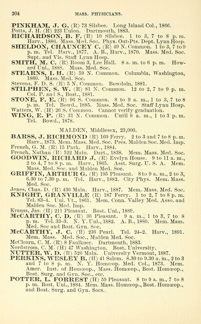 PINKHAM, J. G. (R) 73 Silsbee. Long Island Col., 1866. Potts, J. H. (R) 223 Union. Dartmouth, 1883. RICHARDSON, B. F. (R) 10 Silsbee. 1 to 3, 7 to 8 p. m. Harv., 1886. Mass. Med. Soe. Phys. Out-Pts. Dept.LynnHosp. SHELDON, CHAUNCEY C. (R) 49 1ST. Common. 1 to 3, 7 to 9 p. m. Tel. Harv., 1877. A. B., Harv., 1870. Mass. Med. Soc. Supt. and Vis. Staff Lynn Hosp. SMITH, M. C. (R) Room 3, Lee Hall. 8 a. m. to 6 p. m. How- ard Uni., 1888. Mass. Med. Soc. STEARNS, I. H. (R) 59 N. Common. Columbia, Washington, 1860. Mass. Med. Soc. Stevens, F. D. S. (R) 5 N. Common. Bowdoin, 1881. STILPHEN, S. W. (R) 81 N. Common. 12 to 2, 7 to 9 p. m. Col. P. and S., Bost., 1881. STONE, F. E. (R) 96 S. Common. 8 to 9 a. m., 1 to 3, 7 to 8 p.m. Tel. Bowd., 1885. Mass. Med. Soc. Staff Lynn Hosp. Walters, W. (H) 26 S. Common. Cannot verify graduation. WING, E. P. (R) 31 X. Common. Until 9 a. m., 1 to 3 p. m. Tel. Bowd., 1878. MALDEN, Middlesex, 23,000. BARSS, J. RICHMOND (R) 160 Ferry. 2 to 3 and 7 to 8 p. m. Harv., 1873. Mem. Mass. Med. Soc. Pres. Maiden Soc. Med. Imp. French, G. M. (R) 15 Park. Harv., 1884. French, Nathan (R) 522 Main. Dart., 1838. Mem. Mass. Med. Soc. GOODWIN, RICHARD J. (R) Evelyn House. 9 to 11 a. m., 2 to 4, 7 to 8 p. m. Harv., 1865. Asst. Surg. U. S. A. Mem. Mass. Med. Soc. and Maiden Med. Soc. GRIFFIN, ARTHUR G. (R) 195 Pleasant. 8 to 9 a. m., 2 to 3, 6.30 to 7.30 p. m. Tel. Harv., 1882. City Phys. Mem. Mass. Med. Soc. Jones, Chas. D. (R) 436 Main. Harv., 1887. Mem. Mass. Med. Soc. KNIGHT, GRANVILLE (R) 187 Ferry. 1 to 2, 7 to 8 p. m. Tel. 83-4. Uni. Vt., 1861. Mem. Conn. Valley Med. Asso. and Maiden Soc. Med. Imp. Krauss, Jas. (H) 211 Pleasant. Bost. Uni., 1889. MCCARTHY, C. D. (R) 36 Pleasant. 9 a. m., 1 to 3, 7 to 8 p. m. Tel. 33-3. N. Y. Uni., 1882. A. B., 18S0. Mem. Mass. Med. Soc and Bost. Gyn. Soc. MCCARTHY, J. C. (R) 236 Pearl. Tel. 24-2. Harv., 1891. Mem. Mass. Med. Soc, Maiden Med. Soc. McClearn, C. M. (R) 8 Faulkner. Dartmouth, 1883. Nordstrom, C. M. (H) 47 Washington. Bost. University. NUTTER, W. D. (R) 526 Main. University Vermont, 1887. PERKINS, WESLEY B. (H) 41 Salem. 8.30 to 9.30 a. in., 2 to 3 and 7 to 8 p. m. N. Y. Homceop. Med. Col., 1873. Mem. Amer. Inst, of Homceop., Mass. Homceop., Bost. Homceop., Bost. Surg, and Gyn. Soc, etc. POTTER, L. FORREST (H) 59 Pleasant. 8 to 9 a. m., 7 to 8 p. m. Bost. Uni., 1884. Mem. Mass. Homceop., Bost. Homceop., and Bost. Surg, and Gyn. Socs,