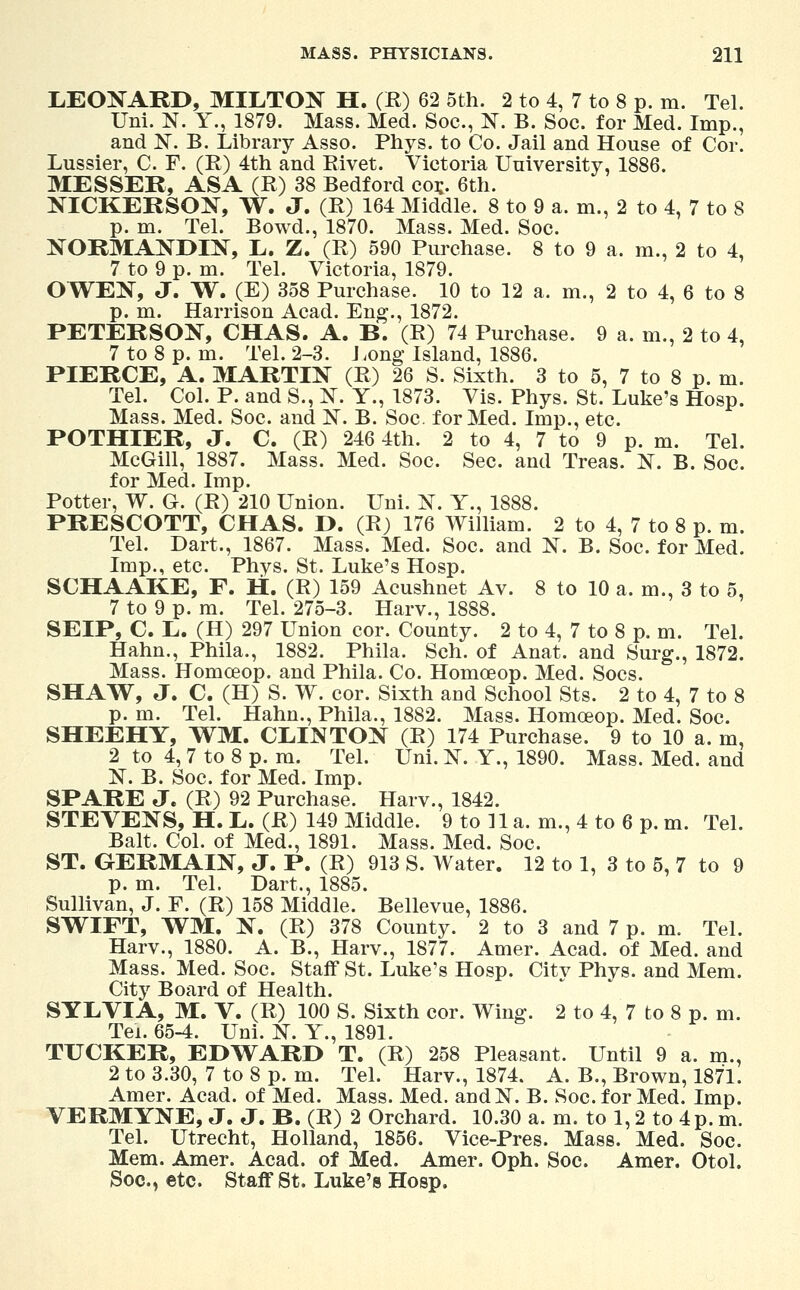 LEONARD, MILTON H. (B) 62 5th. 2 to 4, 7 to 8 p. m. Tel. Uni. N. Y., 1879. Mass. Med. Soc, N. B. Soc. for Med. Imp., and 1ST. B. Library Asso. Phys. to Co. Jail and House of Cor. Lussier, C. F. (R) 4th and Rivet. Victoria University, 1886. MESSER, ASA (R) 38 Bedford co*. 6th. NICKERSON, W. J. (R) 164 Middle. 8 to 9 a. m., 2 to 4, 7 to 8 p. m. Tel. Bowd., 1870. Mass. Med. Soc. NORMANDIN, L. Z. (R) 590 Purchase. 8 to 9 a. m., 2 to 4, 7 to 9 p. m. Tel. Victoria, 1879. OWEN, J. W. (E) 358 Purchase. 10 to 12 a. m., 2 to 4, 6 to 8 p. m. Harrison Acad. Eng., 1872. PETERSON, CHAS. A. B. (R) 74 Purchase. 9 a. m., 2 to 4, 7 to 8 p. m. Tel. 2-3. Long Island, 1886. PIERCE, A. MARTIN (R) 26 S. Sixth. 3 to 5, 7 to 8 p. m. Tel. Col. P. and S., N. Y., 1873. Vis. Phys. St. Luke's Hosp. Mass. Med. Soc. and N. B. Soc. for Med. Imp., etc. POTHIER, J. C. (R) 246 4th. 2 to 4, 7 to 9 p. m. Tel. McGill, 1887. Mass. Med. Soc. Sec. and Treas. N. B. Soc. for Med. Imp. Potter, W. G. (R) 210 Union. Uni. N. Y., 1888. PRESCOTT, CHAS. D. (R) 176 William. 2 to 4, 7 to 8 p. m. Tel. Dart., 1867. Mass. Med. Soc. and N. B. Soc. for Med. Imp., etc. Phys. St. Luke's Hosp. SCHAAKE, F. H. (R) 159 Acushnet Av. 8 to 10 a. m., 3 to 5, 7 to 9 p. m. Tel. 275-3. Harv., 1888. SEIP, C. L. (H) 297 Union cor. County. 2 to 4, 7 to 8 p. m. Tel. Hahn., Phila., 1882. Phila. Sch. of Anat. and Surg., 1872. Mass. Homceop. and Phila. Co. Homoeop. Med. Socs. SHAW, J. C. (H) S. W. cor. Sixth and School Sts. 2 to 4, 7 to 8 p. m. Tel. Hahn., Phila., 1882. Mass. Homceop. Med. Soc. SHEEHY, WM, CLINTON (R) 174 Purchase. 9 to 10 a. m, 2 to 4, 7 to 8 p. m. Tel. Uni. N. Y., 1890. Mass. Med. and N. B. Soc. for Med. Imp. SPARE J. (R) 92 Purchase. Harv., 1842. STEVENS, H. L. (R) 149 Middle. 9 to 11 a. m., 4 to 6 p. m. Tel. Bait. Col. of Med., 1891. Mass. Med. Soc. ST. GERMAIN, J. P. (R) 913 S. Water. 12 to 1, 3 to 5, 7 to 9 p. m. Tel. Dart., 1885. Sullivan, J. F. (R) 158 Middle. Bellevue, 1886. SWIFT, WM. N. (R) 378 County. 2 to 3 and 7 p. m. Tel. Harv., 1880. A. B., Harv., 1877. Amer. Acad, of Med. and Mass. Med. Soc. Staff St. Luke's Hosp. City Phys. and Mem. City Board of Health. SYLVIA, M. V. (R) 100 S. Sixth cor. Wing. 2 to 4, 7 to 8 p. m. Tei. 65-4. Uni. N. Y., 1891. TUCKER, EDWARD T. (R) 258 Pleasant. Until 9 a. m., 2 to 3.30, 7 to 8 p. m. Tel. Harv., 1874. A. B., Brown, 1871. Amer. Acad, of Med. Mass. Med. andN. B. Soc. for Med. Imp. VERMYNE, J. J. B. (R) 2 Orchard. 10.30 a. m. to 1,2 to 4 p. m. Tel. Utrecht, Holland, 1856. Vice-Pres. Mass. Med. Soc. Mem. Amer. Acad, of Med. Amer. Oph. Soc. Amer. Otol. Soc, etc. Staff St. Luke's Hosp.