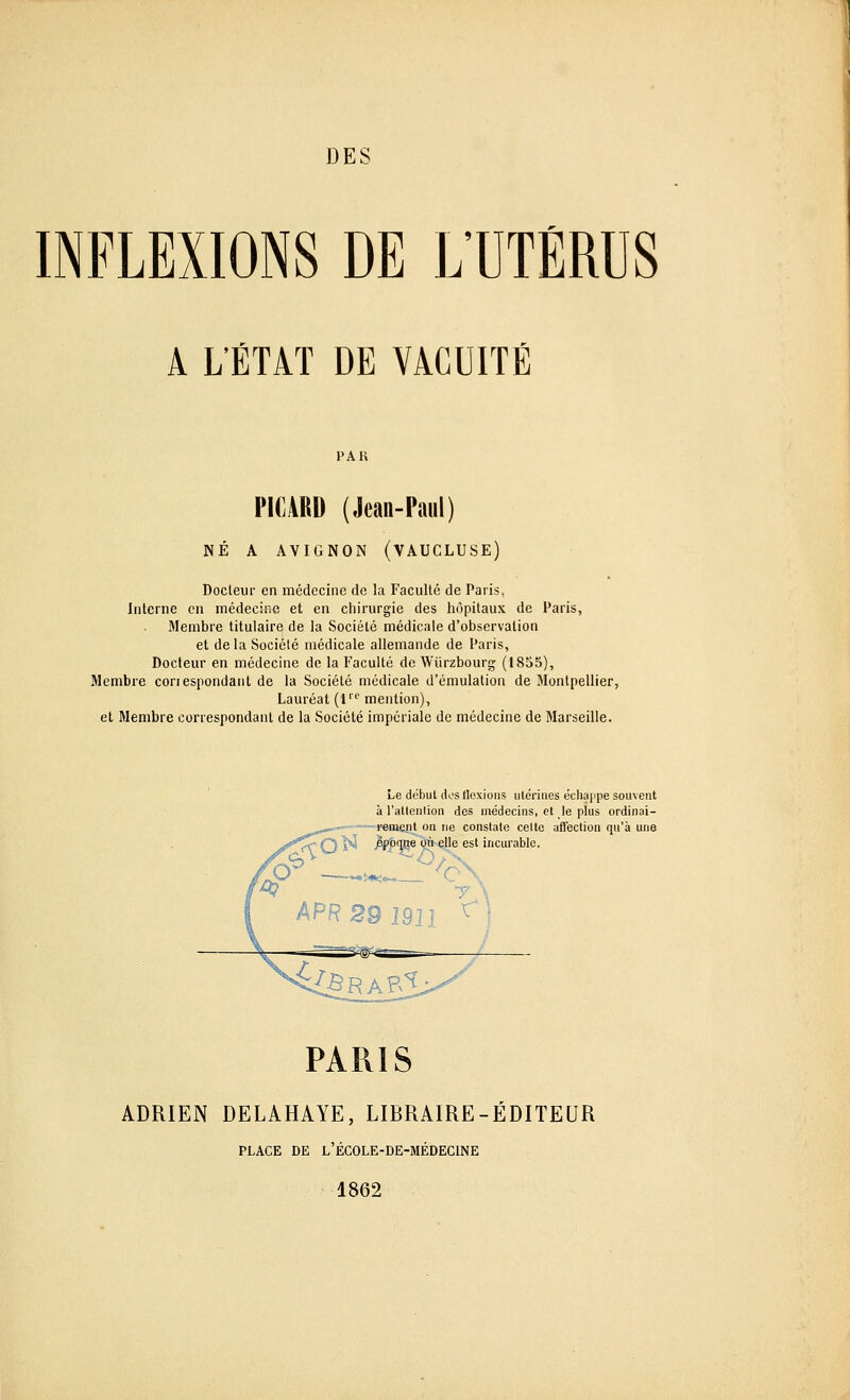 DES INFLEXIONS DE L'UTÉRUS A L'ÉTAT DE VACUITÉ PAH PICARD (Jean-Paul) NÉ A AVIGNON (VAUCLUSE) Docteur en médecine de la Faculté de Paris, Interne en médecine et en chirurgie des hôpitaux de Paris, Membre titulaire de la Société médicale d'observation et delà Société médicale allemande de Paris, Docteur en médecine de la Faculté de Wiirzbourg (1855), Membre conesnondant de la Société médicale d'émulation de Montpellier, Lauréat (lrc mention), et Membre correspondant de la Société impériale de médecine de Marseille. Le début dos flexions utérines échappe souvent à l'attention des médecins, et le plus ordinai- rement on ne constate celte affection qu'à une époque où elle est incurable. PARIS ADRIEN DELAHAYE, LIBRAIRE-ÉDITEUR PLACE DE L'ÉCOLE-DE-MÉDECINE 1862