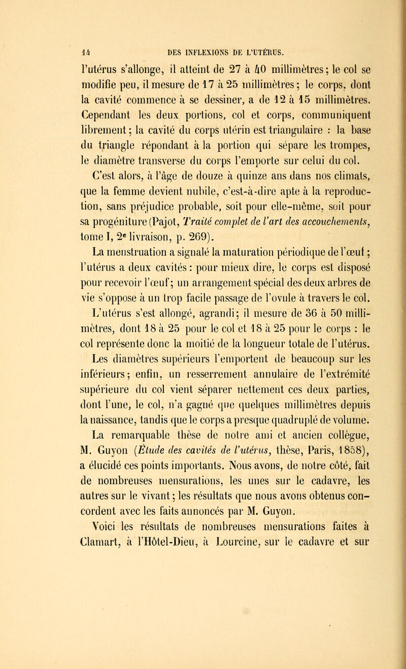 l'utérus s'allonge, il atteint de 27 à kO millimètres; le col se modifie peu, il mesure de 17 à 25 millimètres ; le corps, dont la cavité commence à se dessiner, a de 12 à 15 millimètres. Cependant les deux portions, col et corps, communiquent librement ; la cavité du corps utérin est triangulaire : la base du triangle répondant à la portion qui sépare les trompes, le diamètre transverse du corps l'emporte sur celui du col. C'est alors, à l'âge de douze à quinze ans dans nos climats, que la femme devient nubile, c'est-à-dire apte à la reproduc- tion, sans préjudice probable, soit pour elle-même, soit pour sa progéniture (Pajot, Traité complet de l'art des accouchements, tome I, 2e livraison, p. 269). La menstruation a signalé la maturation périodique de l'œuf ; l'utérus a deux cavités : pour mieux dire, le corps est disposé pour recevoir l'œuf; un arrangement spécial des deux arbres de vie s'oppose à un trop facile passage de l'ovule à travers le col. L'utérus s'est allongé, agrandi; il mesure de 36 à 50 milli- mètres, dont 18 à 25 pour le col et 18 à 25 pour le corps : le col représente donc la moitié de la longueur totale de l'utérus. Les diamètres supérieurs l'emportent de beaucoup sur les inférieurs; enfin, un resserrement annulaire de l'extrémité supérieure du col vient séparer nettement ces deux parties, dont l'une, le col, n'a gagné que quelques millimètres depuis la naissance, tandis que le corps a presque quadruplé de volume. La remarquable thèse de notre ami et ancien collègue, M. Guyon (Étude des cavités de l'utérus, thèse, Paris, 1858), a élucidé ces points importants. Nous avons, de notre côté, fait de nombreuses mensurations, les unes sur le cadavre, les autres sur le vivant ; les résultats que nous avons obtenus con- cordent avec les faits annoncés par M. Guyon. Yoici les résultats de nombreuses mensurations faites à Clamart, à l'Hôtel-Dieu, à Lourcine, sur le cadavre et sur