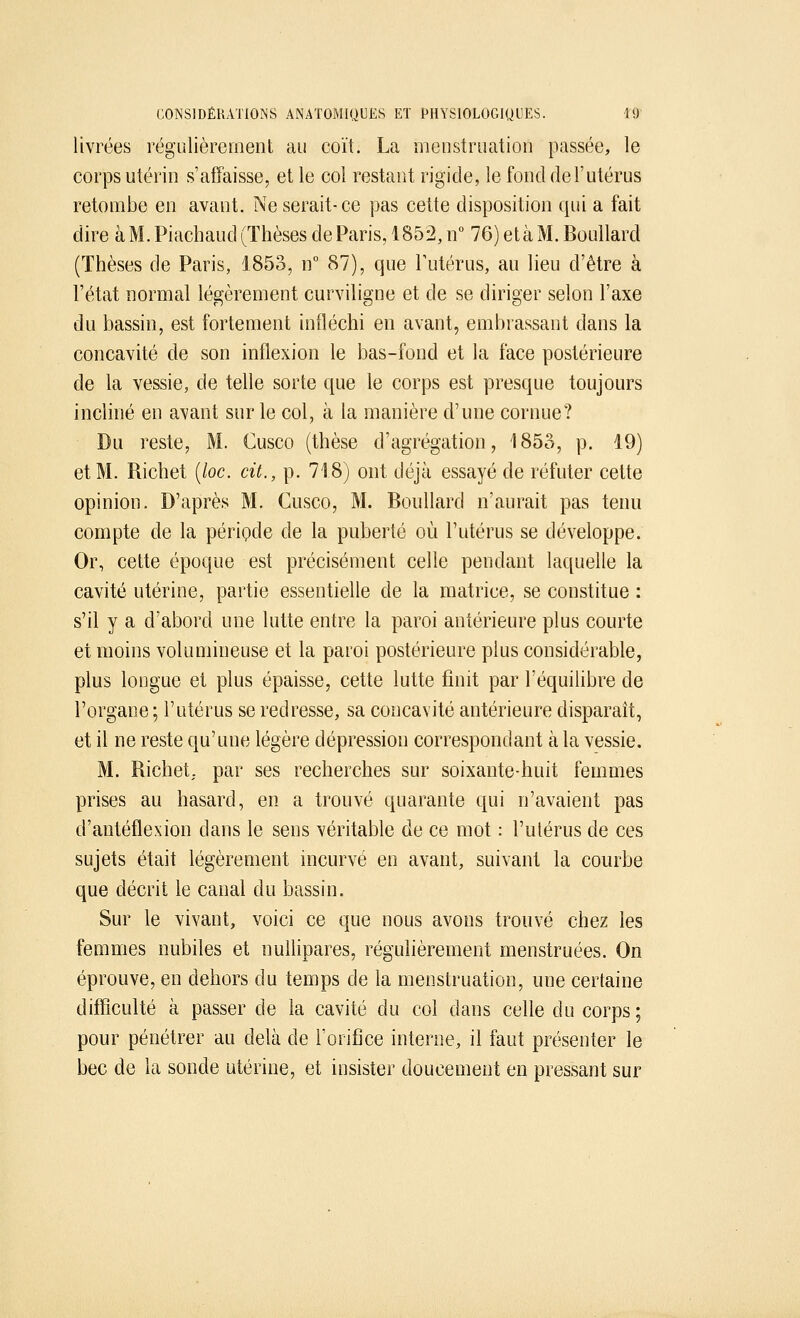 livrées régulièrement au coït. La menstruation passée, le corps utérin s'affaisse, et le col restant rigide, le fond de l'utérus retombe en avant. Ne serait-ce pas cette disposition qui a fait dire à M. Piachaud (Thèses de Paris, 1852, n° 76) et à M. Boullard (Thèses de Paris, 1853, n° 87), que l'utérus, au lieu d'être à l'état normal légèrement curviligne et de se diriger selon l'axe du bassin, est fortement infléchi en avant, embrassant dans la concavité de son inflexion le bas-fond et la face postérieure de la vessie, de telle sorte que le corps est presque toujours incliné en avant sur le col, à la manière d'une cornue? Du reste, M. Cusco (thèse d'agrégation, 1853, p. 19) et M. Richet (loc. cit., p. 718) ont déjà essayé de réfuter cette opinion. D'après M. Cusco, M. Boullard n'aurait pas tenu compte de la période de la puberté où l'utérus se développe. Or, cette époque est précisément celle pendant laquelle la cavité utérine, partie essentielle de la matrice, se constitue : s'il y a d'abord une lutte entre la paroi antérieure plus courte et moins volumineuse et la paroi postérieure plus considérable, plus longue et plus épaisse, cette lutte finit par l'équilibre de l'organe ; l'utérus se redresse, sa concavité antérieure disparaît, et il ne reste qu'une légère dépression correspondant à la vessie. M. Richet, par ses recherches sur soixante-huit femmes prises au hasard, en a trouvé quarante qui n'avaient pas d'antéflexion dans le sens véritable de ce mot : l'utérus de ces sujets était légèrement incurvé en avant, suivant la courbe que décrit le canal du bassin. Sur le vivant, voici ce que nous avons trouvé chez les femmes nubiles et nullipares, régulièrement menstruées. On éprouve, en dehors du temps de la menstruation, une certaine difficulté à passer de la cavité du col dans celle du corps; pour pénétrer au delà de l'orifice interne, il faut présenter le bec de la sonde utérine, et insister doucement en pressant sur