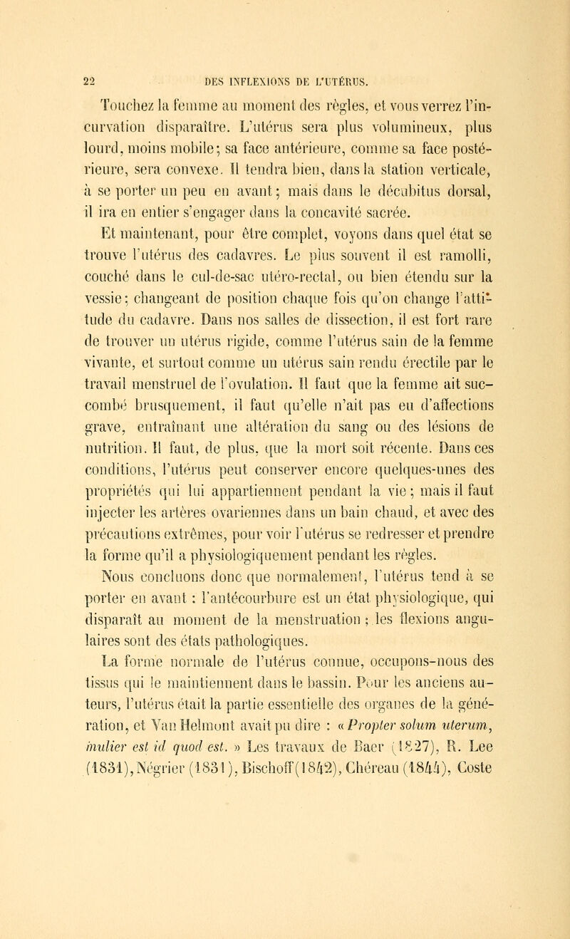 Touchez la femme au moment des règles, et vous verrez l'in- curvation disparaître. L'utérus sera plus volumineux, plus lourd, moins mobile; sa face antérieure, comme sa face posté- rieure, sera convexe. Il tendra bien, dans la station verticale, à se porter un peu en avant ; mais dans le décubitus dorsal, il ira en entier s'engager dans la concavité sacrée. Et maintenant, pour être complet, voyons dans quel état se trouve l'utérus des cadavres. Le plus souvent il est ramolli, couché dans le cul-de-sac utéro-rectal, ou bien étendu sur la vessie ; changeant de position chaque fois qu'on change l'atti- tude du cadavre. Dans nos salles de dissection, il est fort rare de trouver un utérus rigide, comme l'utérus sain de la femme vivante, et surtout comme un utérus sain rendu érectile par le travail menstruel de l'ovulation. Il faut que la femme ait suc- combé brusquement, il faut qu'elle n'ait pas eu d'affections grave, entraînant une altération du sang ou des lésions de nutrition. Il faut, de plus, que la mort soit récente. Dans ces conditions, l'utérus peut conserver encore quelques-unes des propriétés qui lui appartiennent pendant la vie; mais il faut injecter les artères ovariennes dans un bain chaud, et avec des précautions extrêmes, pour voir l'utérus se redresser et prendre la forme qu'il a physiologiquement pendant les règles. Nous concluons donc que normalement, l'utérus tend à se porter en avant : l'antécourbure est un état physiologique, qui disparaît au moment de la menstruation ; les flexions angu- laires sont des états pathologiques. La forme normale de l'utérus connue, occupons-nous des tissus qui le maintiennent dans le bassin. Pour les anciens au- teurs, l'utérus était la partie essentielle des organes de la géné- ration, et VanHelmunt avait pu dire : « Propter solum uterum, inulier est ici quocl est. » Les travaux de Baer (1827), R. Lee .(1831),Négrier (1831 ), Bischoff( 1842), Ghéreau (1844), Coste