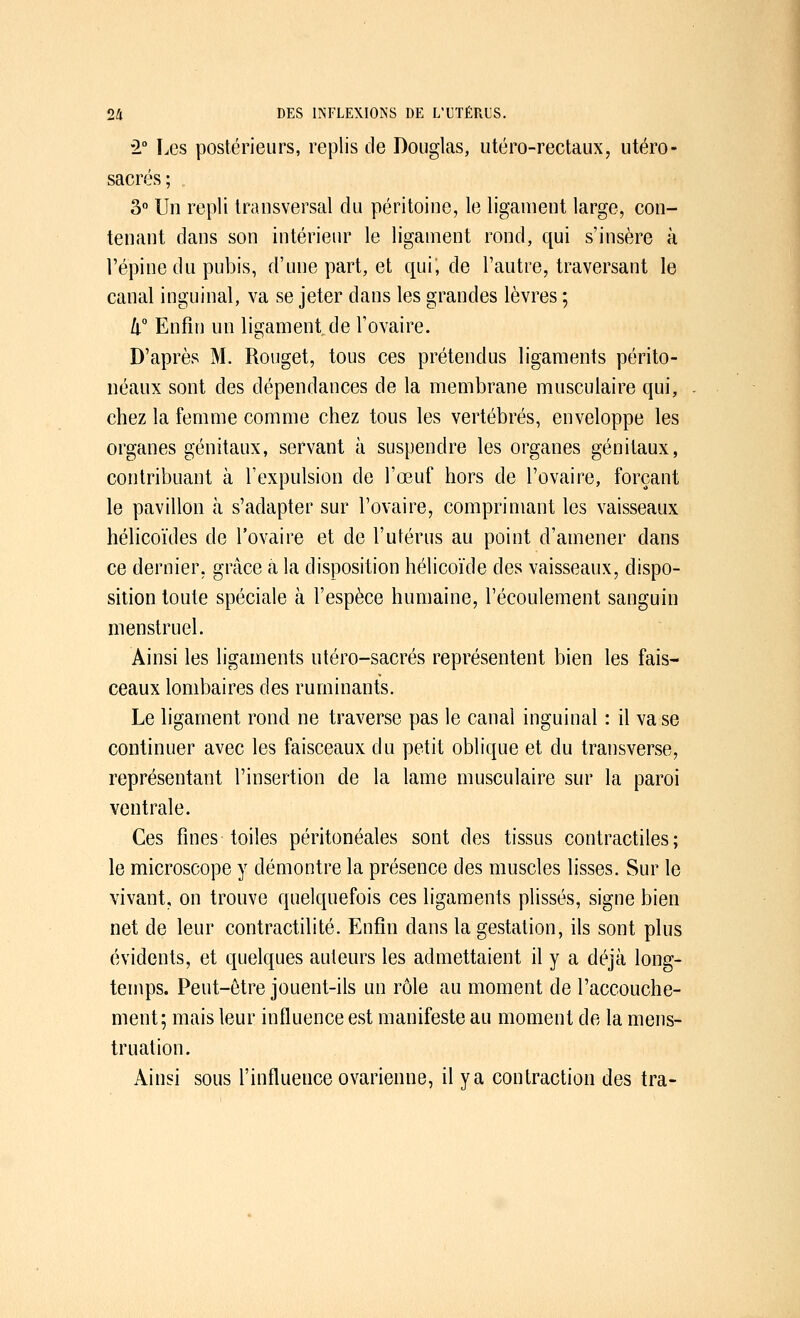 •2° Les postérieurs, replis de Douglas, utéro-rectaux, utero - sacrés ; 3° Un repli transversal du péritoine, le ligament large, con- tenant dans son intérieur le ligament rond, qui s'insère à l'épine du pubis, d'une part, et qui, de l'autre, traversant le canal inguinal, va se jeter dans les grandes lèvres ; h° Enfin un ligament de l'ovaire. D'après M. Rouget, tous ces prétendus ligaments périto- néaux sont des dépendances de la membrane musculaire qui, chez la femme comme chez tous les vertébrés, enveloppe les organes génitaux, servant à suspendre les organes génitaux, contribuant à l'expulsion de l'œuf hors de l'ovaire, forçant le pavillon à s'adapter sur l'ovaire, comprimant les vaisseaux hélicoïdes de l'ovaire et de l'utérus au point d'amener dans ce dernier, grâce à la disposition hélicoïde des vaisseaux, dispo- sition toute spéciale à l'espèce humaine, l'écoulement sanguin menstruel. Ainsi les ligaments utéro-sacrés représentent bien les fais- ceaux lombaires des ruminants. Le ligament rond ne traverse pas le canal inguinal : il va se continuer avec les faisceaux du petit oblique et du transverse, représentant l'insertion de la lame musculaire sur la paroi ventrale. Ces fines toiles péritonéales sont des tissus contractiles; le microscope y démontre la présence des muscles lisses. Sur le vivant, on trouve quelquefois ces ligaments plissés, signe bien net de leur contractilité. Enfin dans la gestation, ils sont plus évidents, et quelques auteurs les admettaient il y a déjà long- temps. Peut-être jouent-ils un rôle au moment de l'accouche- ment; mais leur influence est manifeste au moment de la mens- truation. Ainsi sous l'influence ovarienne, il y a contraction des tra-