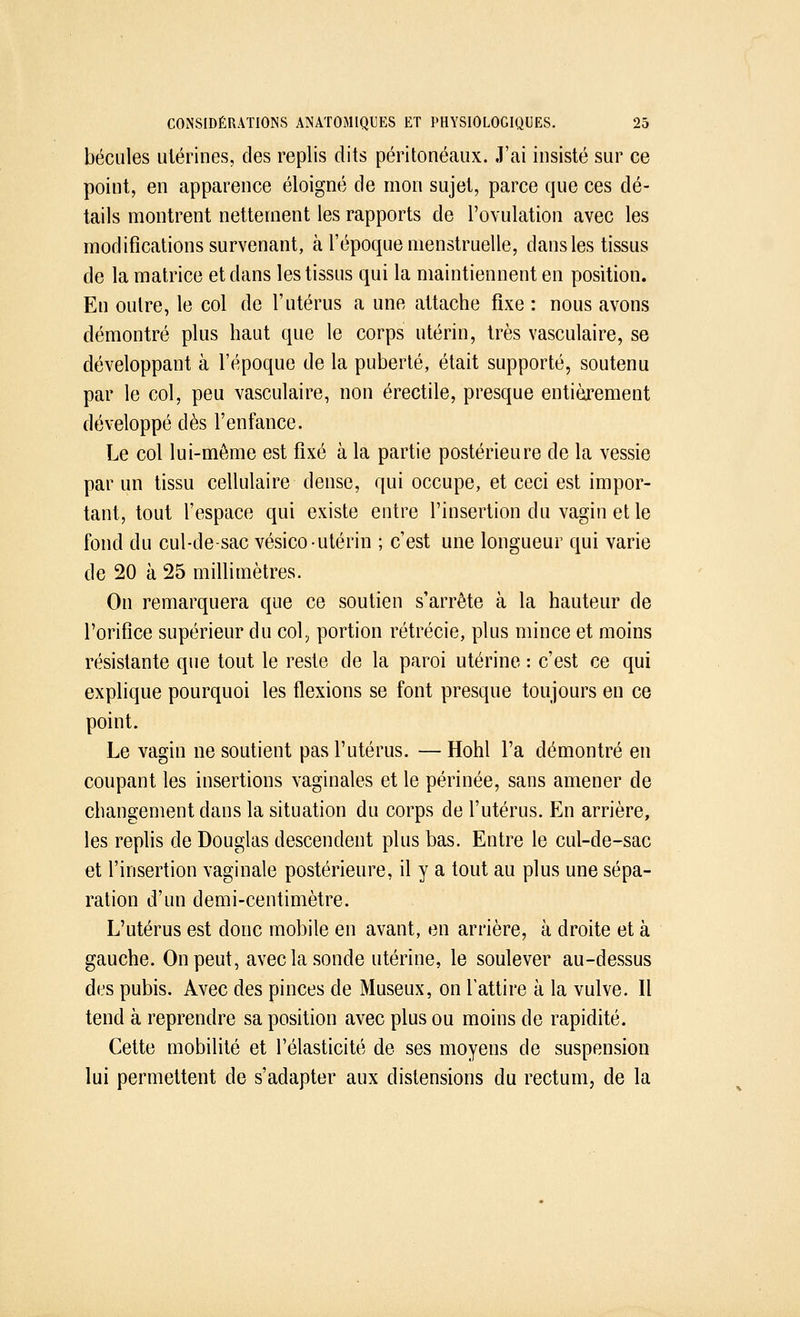 bécules utérines, des replis dits péritonéaux. J'ai insisté sur ce point, en apparence éloigné de mon sujet, parce que ces dé- tails montrent nettement les rapports de l'ovulation avec les modifications survenant, à l'époque menstruelle, dans les tissus de la matrice et dans les tissus qui la maintiennent en position. En outre, le col de l'utérus a une attache fixe : nous avons démontré plus haut que le corps utérin, très vasculaire, se développant à l'époque de la puberté, était supporté, soutenu par le col, peu vasculaire, non érectile, presque entièrement développé dès l'enfance. Le col lui-même est fixé à la partie postérieure de la vessie par un tissu cellulaire dense, qui occupe, et ceci est impor- tant, tout l'espace qui existe entre l'insertion du vagin et le fond du cul-de-sac vésico utérin ; c'est une longueur qui varie de 20 à 25 millimètres. On remarquera que ce soutien s'arrête à la hauteur de l'orifice supérieur du col., portion rétrécie, plus mince et moins résistante que tout le reste de la paroi utérine : c'est ce qui explique pourquoi les flexions se font presque toujours en ce point. Le vagin ne soutient pas l'utérus. — Hohl l'a démontré en coupant les insertions vaginales et le périnée, sans amener de changement dans la situation du corps de l'utérus. En arrière, les replis de Douglas descendent plus bas. Entre le cul-de-sac et l'insertion vaginale postérieure, il y a tout au plus une sépa- ration d'un demi-centimètre. L'utérus est donc mobile en avant, en arrière, à droite et à gauche. On peut, avec la sonde utérine, le soulever au-dessus des pubis. Avec des pinces de Museux, on l'attire à la vulve. Il tend à reprendre sa position avec plus ou moins de rapidité. Cette mobilité et l'élasticité de ses moyens de suspension lui permettent de s'adapter aux distensions du rectum, de la