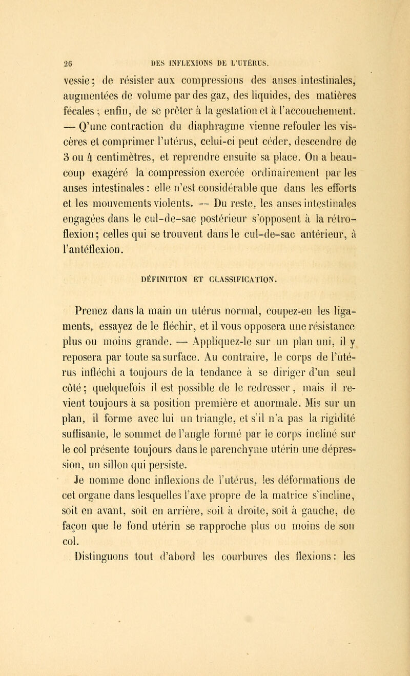 vessie ; de résister aux compressions des anses intestinales, augmentées de volume par des gaz, des liquides, des matières fécales ; enfin, de se prêter à la gestation et à l'accouchement. — Q'une contraction du diaphragme vienne refouler les vis- cères et comprimer l'utérus, celui-ci peut céder, descendre de 3 ou k centimètres, et reprendre ensuite sa place. On a beau- coup exagéré la compression exercée ordinairement par les anses intestinales : elle n'est considérable cme dans les efforts et les mouvements violents. — Du reste, les anses intestinales engagées dans le cul-de-sac postérieur s'opposent à la rétro- flexion; celles qui se trouvent dans le cul-de-sac antérieur, à l'antéflexion. DÉFINITION ET CLASSIFICATION. Prenez dans la main un utérus normal, coupez-en les liga- ments, essayez de le fléchir, et il vous opposera une résistance plus ou moins grande. — Appliquez-le sur un plan uni, il y reposera par toute sa surface. Au contraire, le corps de l'uté- rus infléchi a toujours de la tendance à se diriger d'un seul côté ; quelquefois il est possible de le redresser, mais il re- vient toujours à sa position première et anormale. Mis sur un plan, il forme avec lui un triangle, et s'il n'a pas la rigidité suffisante, le sommet de l'angle formé par le corps incliné sur le col présente toujours dans le parenchyme utérin une dépres- sion, un sillon qui persiste. Je nomme donc inflexions de l'utérus, les déformations de cet organe dans lesquelles l'axe propre de la matrice s'incline, soit en avant, soit en arrière, soit, à droite, soit à gauche, de façon que le fond utérin se rapproche plus ou moins de son col. Distinguons tout d'abord les courbures des flexions : les