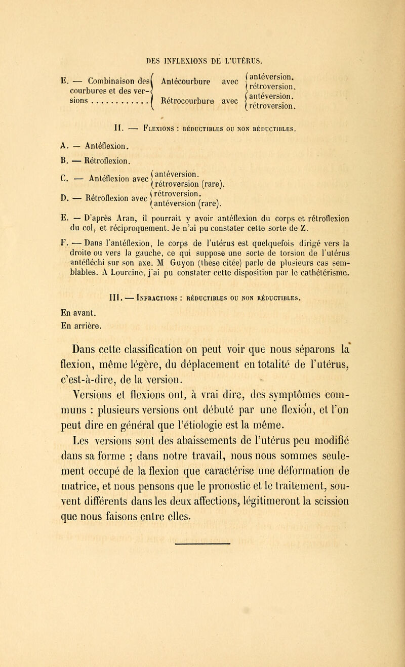 E. — Combinaison desl Antécourbure avec \ ,, rMOn« . . j i ( rétroversion. courbures et des ver-< > ., . sions f Rétrocourbure avec (antéversion. (rétroversion. II. — Flexions : réductibles ou non réductibles. A. — Antéflexion. B. — Rétroflexion. r a .'0 ■ (antéversion. L. — Antéflexion avec { ,. ■ , \ (rétroversion (rarej. n da. „n • (rétroversion. D. — Rétroflexion avec ] , x (antéversion (rarej. E. — D'après Aran, il pourrait y avoir antéflexion du corps et rétroflexion du col, et réciproquement. Je n'ai pu constater cette sorte de Z. F. —Dans l'antéflexion, le corps de l'utérus est quelquefois dirigé vers la droite ou vers la gauche, ce qui suppose une sorte de torsion de l'utérus antéfléchi sur son axe. M Guyon (Ihèse citée) parle de plusieurs cas sem- blables. A Lourcine, j'ai pu constater cette disposition par le cathélérisme. III. — Infractions: réductibles ou non réductibles. En avant. En arrière. Dans cette classification on peut voir que nous séparons la flexion, même légère, du déplacement en totalité de l'utérus, c'est-à-dire, de la version. Versions et flexions ont, à vrai dire, des symptômes com- muns : plusieurs versions ont débuté par une flexion, et l'on peut dire en général que l'étiologie est la même. Les versions sont des abaissements de l'utérus peu modifié dans sa forme ; dans notre travail, nous nous sommes seule- ment occupé de la flexion que caractérise une déformation de matrice, et nous pensons que le pronostic et le traitement, sou- vent différents dans les deux affections, légitimeront la scission que nous faisons entre elles.