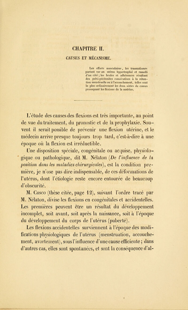 CHAPITRE IL CAUSES ET MÉCANISME. Les efforts musculaires, les Iraumatismes portant sur un utérus hypertrophié et ramolli d'un côlé ; les brides et adhérences résultant des pelvi-péritonites consécutives à la réten- tion menstruelle ou à l'accouchement, telles sont le plus ordinairement les deux séries de causes provoquant les flexions de la matrice. L'étude des causes des flexions est très importante, au point de vue du traitement, du pronostic et de la prophylaxie. Sou- vent il serait possible de prévenir une flexion utérine, et le médecin arrive presque toujours trop tard, c'est-à-dire à une époque où la flexion est irréductible. Une disposition spéciale, congénitale ou acquise, physiolo- gique ou pathologique, dit M. Nélaton [De l'influence de la position dans les maladies chirurgicales), est la condition pre- mière, je n'ose pas dire indispensable, de ces déformations de l'utérus, dont l'étiologie reste encore entourée de beaucoup d'obscurité. M. Cusco (thèse citée, page 12), suivant l'ordre tracé par M. Nélaton, divise les flexions en congénitales et accidentelles. Les premières peuvent être un résultat du développement incomplet, soit avant, soit après la naissance, soit à l'époque du développement du corps de l'utérus (puberté). Les flexions accidentelles surviennent à l'époque des modi- fications physiologiques de l'utérus (menstruation, accouche- ment, avortement), sous l'influence d'une cause efficiente ; dans d'autres cas, elles sont spontanées, et sont la conséquence d'al-