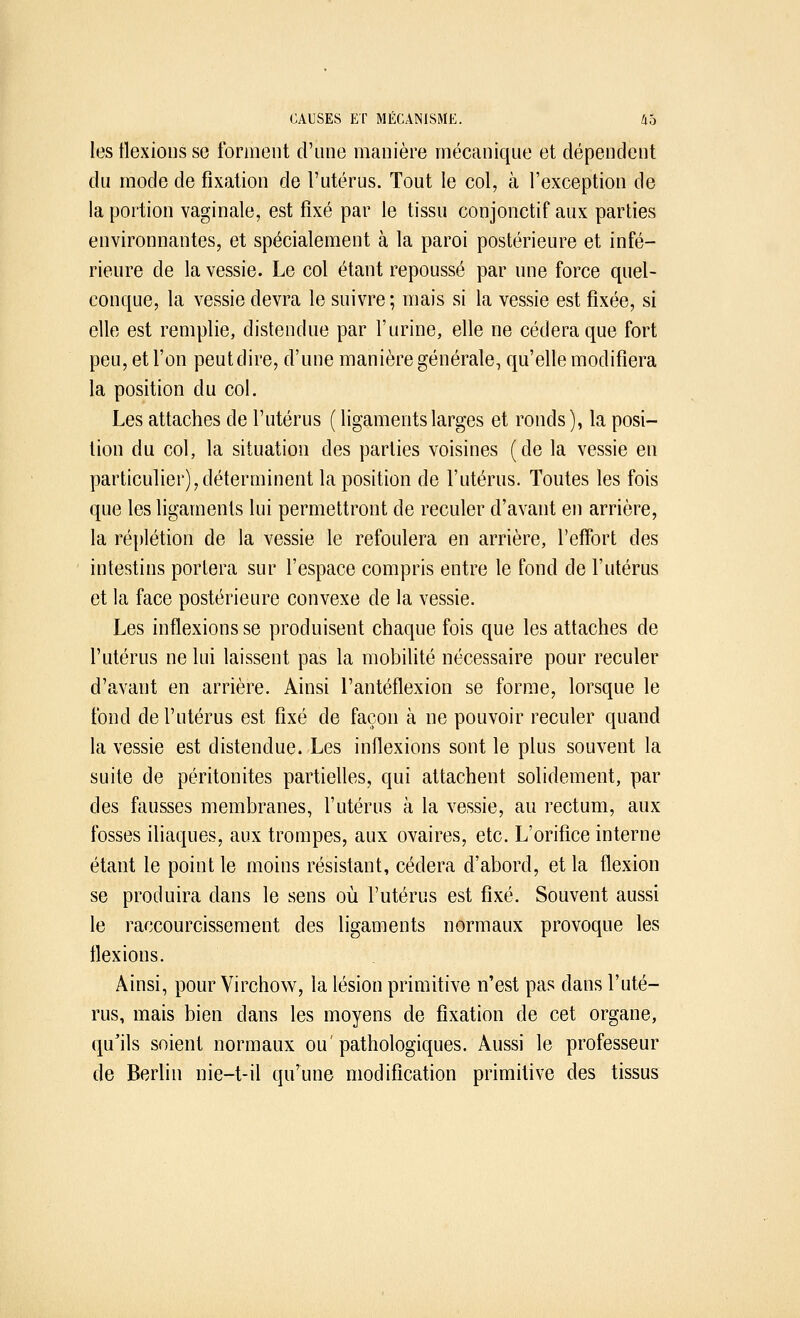 les flexions se forment d'une manière mécanique et dépendent du mode de fixation de l'utérus. Tout le col, à l'exception de la portion vaginale, est fixé par le tissu conjonctif aux parties environnantes, et spécialement à la paroi postérieure et infé- rieure de la vessie. Le col étant repoussé par une force quel- conque, la vessie devra le suivre; mais si la vessie est fixée, si elle est remplie, distendue par l'urine, elle ne cédera que fort peu, et l'on peut dire, d'une manière générale, qu'elle modifiera la position du col. Les attaches de l'utérus ( ligaments larges et ronds), la posi- tion du col, la situation des parties voisines (de la vessie en particulier),déterminent la position de l'utérus. Toutes les fois que les ligaments lui permettront de reculer d'avant en arrière, la réplétion de la vessie le refoulera en arrière, l'effort des intestins portera sur l'espace compris entre le fond de l'utérus et la face postérieure convexe de la vessie. Les inflexions se produisent chaque fois que les attaches de l'utérus ne lui laissent pas la mobilité nécessaire pour reculer d'avant en arrière. Ainsi l'antéflexion se forme, lorsque le fond de l'utérus est fixé de façon à ne pouvoir reculer quand la vessie est distendue. Les inflexions sont le plus souvent la suite de péritonites partielles, qui attachent solidement, par des fausses membranes, l'utérus à la vessie, au rectum, aux fosses iliaques, aux trompes, aux ovaires, etc. L'orifice interne étant le point le moins résistant, cédera d'abord, et la flexion se produira dans le sens où l'utérus est fixé. Souvent aussi le raccourcissement des ligaments normaux provoque les flexions. Ainsi, pour Virchow, la lésion primitive n'est pas dans l'uté- rus, mais bien clans les moyens de fixation de cet organe, qu'ils soient normaux ou'pathologiques. Aussi le professeur de Berlin nie-t-il qu'une modification primitive des tissus