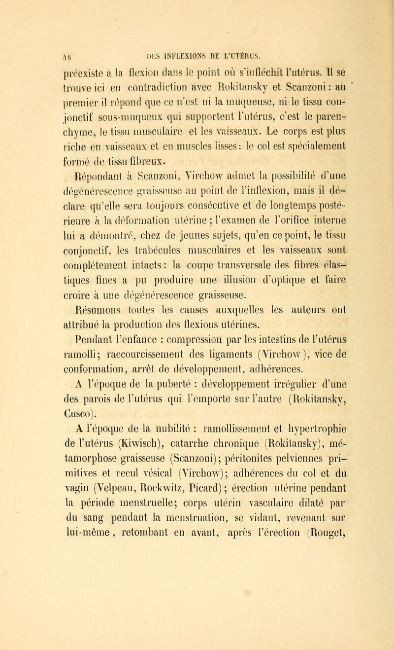 préexiste à la flexion dans ie point où s'infléchit l'utérus. 11 se trouve ici en contradiction avec Rokitansky et Scanzoni : au premier il répond que ce n'est ni la muqueuse, ni le tissu con- jonctif sous-muqueux qui supportent l'utérus, c'est le paren- chyme, le tissu musculaire et les vaisseaux. Le corps est plus riche en vaisseaux et en muscles lisses : le col est spécialement formé de tissu fibreux. Répondant à Scanzoni, Virchow admet la possibilité d'une dégénérescence graisseuse au point de l'inflexion, mais il dé- clare qu'elle sera toujours consécutive et de longtemps posté- rieure à la déformation utérine ; l'examen de l'orifice interne lui a démontré, chez de jeunes sujets, qu'en ce point, le tissu conjonctif, les trabécules musculaires et les vaisseaux sont complètement intacts : la coupe transversale des fibres élas- tiques fines a pu produire une illusion d'optique et faire croire à une dégénérescence graisseuse. Résumons toutes les causes auxquelles les auteurs ont attribué la production des flexions utérines. Pendant l'enfance : compression par les intestins de l'utérus ramolli; raccourcissement des ligaments (Virchow), vice de conformation, arrêt de développement, adhérences. A l'époque de la puberté : développement irrégulier d'une des parois de l'utérus qui l'emporte sur l'autre (Rokitansky, Cusco). A l'époque de la nubilité : ramollissement et hypertrophie de l'utérus (Kiwisch), catarrhe chronique (Rokitansky), mé- tamorphose graisseuse (Scanzoni) ; péritonites pelviennes pri- mitives et recul vésical (Virchow) ; adhérences du col et du vagin (Velpeau, Rockwitz, Picard) ; érection utérine pendant la période menstruelle; corps utérin vasculaire dilaté par du sang pendant la menstruation, se vidant, revenant sur lui-même, retombant en avant, après l'érection (Rouget,