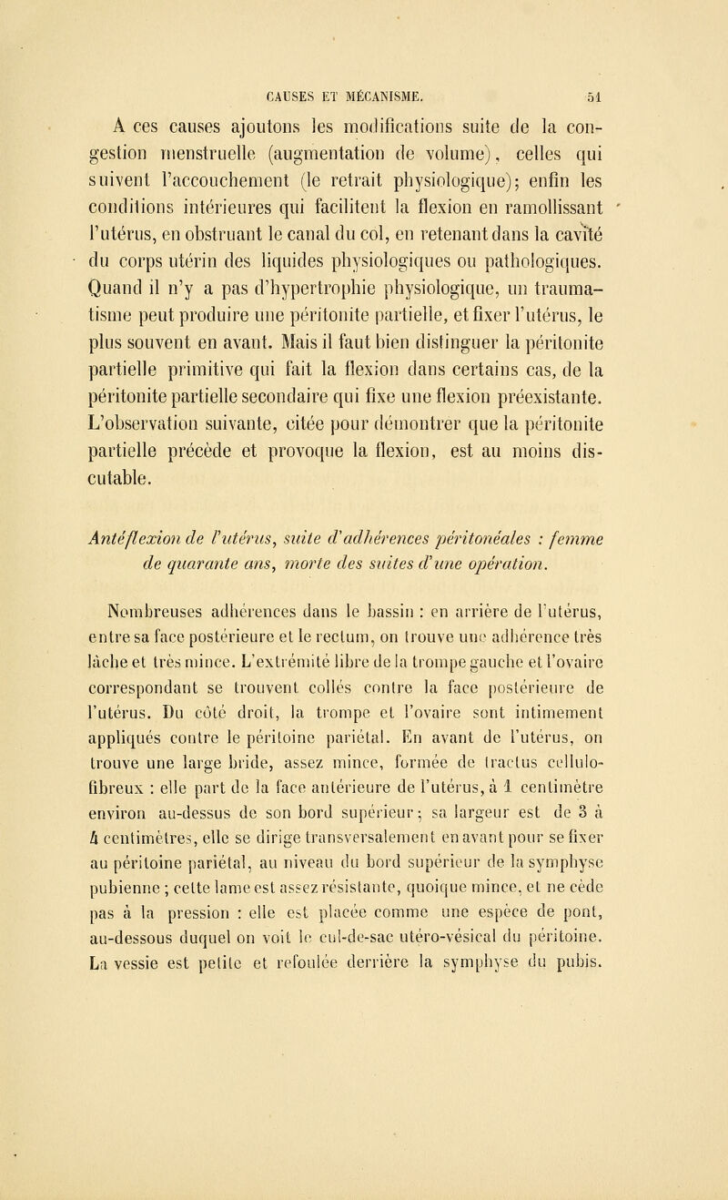 A ces causes ajoutons les modifications suite de la con- gestion menstruelle (augmentation de volume), celles qui suivent l'accouchement (le retrait physiologique); enfin les conditions intérieures qui facilitent la flexion en ramollissant l'utérus, en obstruant le canal du col, en retenant dans la cavité du corps utérin des liquides physiologiques ou pathologiques. Quand il n'y a pas d'hypertrophie physiologique, un trauma- tisme peut produire une péritonite partielle, et fixer l'utérus, le plus souvent en avant. Mais il faut bien distinguer la péritonite partielle primitive qui fait la flexion dans certains cas, de la péritonite partielle secondaire qui fixe une flexion préexistante. L'observation suivante, citée pour démontrer que la péritonite partielle précède et provoque la flexion, est au moins dis- cutable. Antéflexion de l'utérus, suite (Vadhérences péritonéales : femme de quarante ans, morte des suites d'une opération. Nombreuses adhérences dans le bassin : en arrière de l'utérus, entre sa face postérieure et le rectum, on trouve une adhérence très lâche et très mince. L'extrémité libre de la trompe gauche et l'ovaire correspondant se trouvent collés contre la face postérieure de l'utérus. Du côté droit, la trompe et l'ovaire sont intimement appliqués contre le péritoine pariétal. En avant de l'utérus, on trouve une large bride, assez mince, formée de tractus cellulo- fibreux : elle part de îa face antérieure de l'utérus, à 1 centimètre environ au-dessus de son bord supérieur; sa largeur est de 3 à h centimètres, elle se dirige transversalement en avant pour se fixer au péritoine pariétal, au niveau du bord supérieur de la symphyse pubienne ; cette lame est assez résistante, quoique mince, et ne cède pas à la pression : elle est placée comme une espèce de pont, au-dessous duquel on voit le cul-de-sac utéro-vésieal du péritoine. La vessie est petite et refoulée derrière la symphyse du pubis.