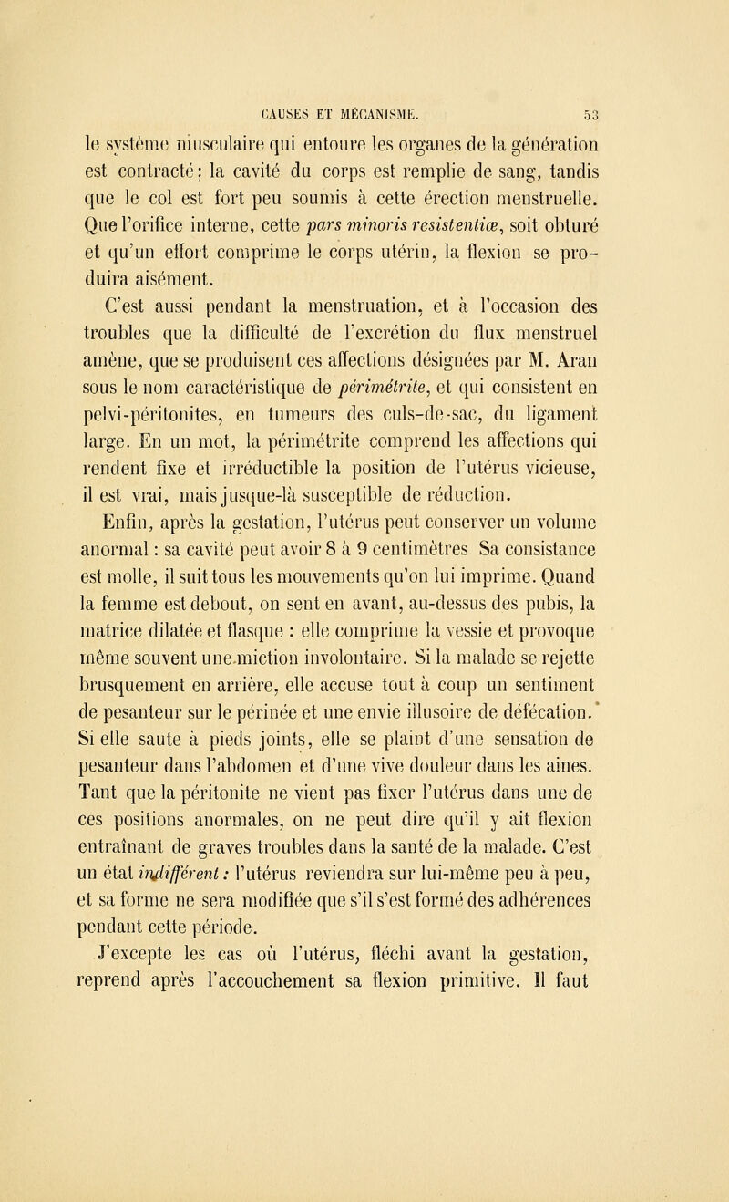 le système musculaire qui entoure les organes de la génération est contracté ; la cavité du corps est remplie de sang, tandis que le col est fort peu soumis à cette érection menstruelle. Que l'orifice interne, cette pars minoris resistentiœ, soit obturé et qu'un effort comprime le corps utérin, la flexion se pro- duira aisément. C'est aussi pendant la menstruation, et à l'occasion des troubles que la difficulté de l'excrétion du flux menstruel amène, que se produisent ces affections désignées par M. Aran sous le nom caractéristique de périmétrite, et qui consistent en pelvi-péritonites, en tumeurs des culs-de-sac, du ligament large. En un mot, la périmétrite comprend les affections qui rendent fixe et irréductible la position de l'utérus vicieuse, il est vrai, mais jusque-là susceptible de réduction. Enfin, après la gestation, l'utérus peut conserver un volume anormal : sa cavité peut avoir 8 à 9 centimètres Sa consistance est molle, il suit tous les mouvements qu'on lui imprime. Quand la femme est debout, on sent en avant, au-dessus des pubis, la matrice dilatée et flasque : elle comprime la vessie et provoque même souvent une.miction involontaire. Si la malade se rejette brusquement en arrière, elle accuse tout à coup un sentiment de pesanteur sur le périnée et une envie illusoire de défécation/ Si elle saute à pieds joints, elle se plaint d'une sensation de pesanteur dans l'abdomen et d'une vive douleur dans les aines. Tant que la péritonite ne vient pas fixer l'utérus dans une de ces positions anormales, on ne peut dire qu'il y ait flexion entraînant de graves troubles dans la santé de la malade. C'est un état indifférent : l'utérus reviendra sur lui-même peu à peu, et sa forme ne sera modifiée que s'il s'est formé des adhérences pendant cette période. J'excepte les cas où l'utérus, fléchi avant la gestation, reprend après l'accouchement sa flexion primitive. Il faut