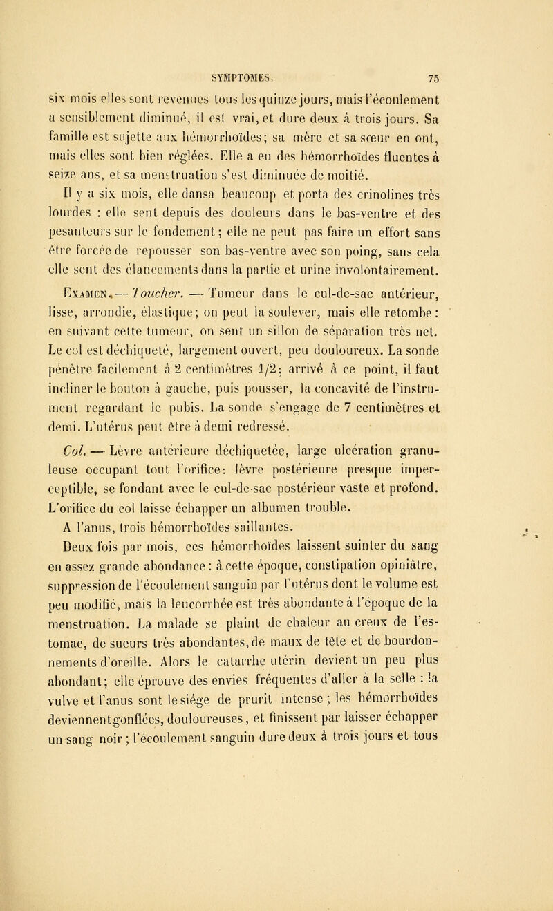 six mois elles sont revenues tous les quinze jours, mais l'écoulement a sensiblement diminué, il est vrai, et dure deux à trois jours. Sa famille est sujette aux hémorrhoïdes; sa mère et sa sœur en ont, mais elles sont bien réglées. Elle a eu des hémorrhoïdes fluentes à seize ans, et sa menstruation s'est diminuée de moitié. Il y a six mois, elle dansa beaucoup et porta des crinolines très lourdes : elle sent depuis des douleurs dans le bas-ventre et des pesanteurs sur le fondement; elle ne peut pas faire un effort sans être forcée de repousser son bas-ventre avec son poing, sans cela elle sent des élancements dans la partie et urine involontairement. Examen.— Toucher. — Tumeur dans le cul-de-sac antérieur, lisse, arrondie, élastique; on peut la soulever, mais elle retombe: en suivant cette tumeur, on sent un sillon de séparation très net. Le col est déchiqueté, largement ouvert, peu douloureux. La sonde pénètre facilement à 2 centimètres 1/2; arrivé à ce point, il faut incliner le bouton à gauche, puis pousser, la concavité de l'instru- ment regardant le pubis. La sonde, s'engage de 7 centimètres et demi. L'utérus peut être à demi redressé. Col. — Lèvre antérieure déchiquetée, large ulcération granu- leuse occupant tout l'orifice; lèvre postérieure presque imper- ceptible, se fondant avec le cul-de-sac postérieur vaste et profond. L'orifice du col laisse échapper un albumen trouble. A l'anus, trois hémorrhoïdes saillantes. Deux fois par mois, ces hémorrhoïdes laissent suinter du sang en assez grande abondance: à cette époque, constipation opiniâlre, suppression de l'écoulement sanguin par l'utérus dont le volume est peu modifié, mais la leucorrhée est très abondante à l'époque de la menstruation. La malade se plaint de chaleur au creux de l'es- tomac, de sueurs très abondantes, de maux de tête et de bourdon- nements d'oreille. Alors le catarrhe utérin devient un peu plus abondant; elle éprouve des envies fréquentes d'aller à la selle : la vulve et l'anus sont le siège de prurit intense ; les hémorrhoïdes deviennent gonflées, douloureuses, et finissent par laisser échapper un sang noir; l'écoulement sanguin dure deux à trois jours et tous