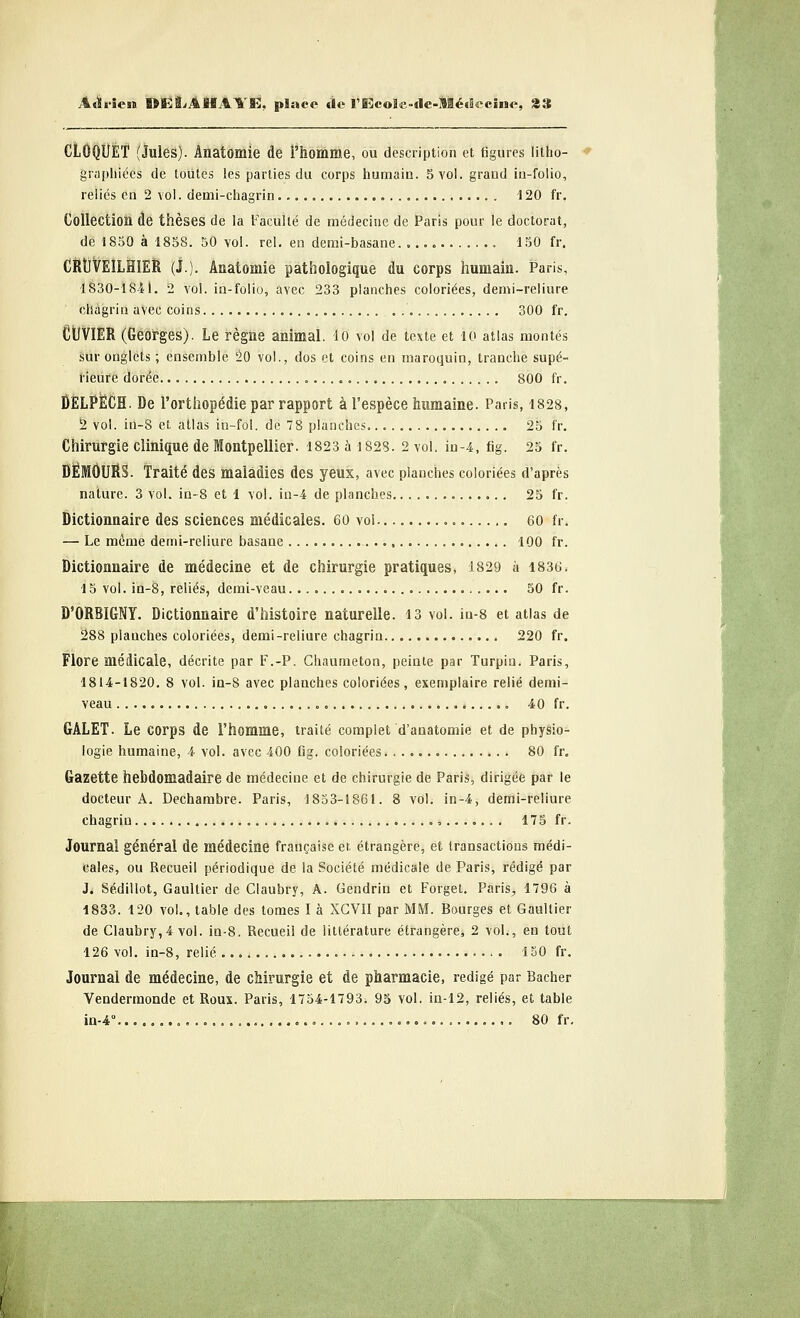JLàrlën DEiLAHAYE, place tle rEcole-tle-lïétflcciiie, 23 CLGQUET (Jules). Ânatomie de l'homme, ou description et figures litho- graphiées de toutes les parties du corps humain. 5 vol. grand in-folio, relies en 2 vol. demi-chagrin . 120 fr. Collection de thèses de la Faculté de médecine de Paris pour le doctorat, de 1850 à 1858. 50 vol. rel. en demi-basane 150 fr. CRtJVEILHïER (j.). Ânatomie pathologique du corps humain. Paris, 1830-1811. 2 vol. in-folio, avec 233 planches coloriées, demi-reliure chagrin aVec coins „ . 300 fr. CtlVIER (Georges). Le règne animal, lo vol de texte et 10 atlas montés sur onglets ; ensemble 20 vol., dos et coins en maroquin, tranche supé- rieure dorée 800 fr. DELPËCH. De l'orthopédie par rapport à l'espèce humaine. Paris, 1828, 2 vol. in-8 et, atlas in-fol. de 78 planches. 25 fr. Chirurgie clinique de Montpellier. 1823 à 1828. 2 vol. in-4, fig. 25 fr. DËMOURS. Traité des maladies des yeux, avec planches coloriées d'après nature. 3 vol. in-8 et 1 vol. in-4 de planches 25 fr. Dictionnaire des sciences médicales. 60 vol 60 fr. — Le même demi-reliure basane 100 fr. Dictionnaire de médecine et de chirurgie pratiques, 1829 à 1836. 15 vol. in-8, reliés, demi-veau 50 fr. D'ORBIGNY. Dictionnaire d'histoire naturelle. 13 vol. iu-8 et atlas de 288 planches coloriées, demi-reliure chagrin 220 fr. Flore médicale, décrite par F.-P. Chaumeton, peinte par Turpin. Paris, 1814-1820. 8 vol. in-8 avec planches coloriées, exemplaire relié demi- veau „ 40 fr. GALET. Le corps de l'homme, traité complet d'anatomie et de physio- logie humaine, 4 vol. avec 400 fig. coloriées 80 fr. Gazette hebdomadaire de médecine et de chirurgie de Paris, dirigée par le docteur A. Dechambre. Paris, 1853-1861. 8 vol. in-4, demi-reliure chagrin ........ 175 fr. Journal général de médecine française et étrangère, et transactions médi- cales, ou Recueil périodique de la Société médicale de Paris, rédigé par J. Sédillot, Gaultier de Claubry, A. Gendrin et Forget. Paris^ 1796 à 1833. 120 vol., table des tomes I à XCVII par MM. Bourges et Gaultier de Claubry,4 vol. iu-8. Recueil de littérature étrangère, 2 vol., en tout 126 vol. in-8, relié 150 fr. Journal de médecine, de chirurgie et de pharmacie, rédigé par Bâcher Vendermonde et Roux. Paris, 1754-1793. 95 vol. in-12, reliés, et table