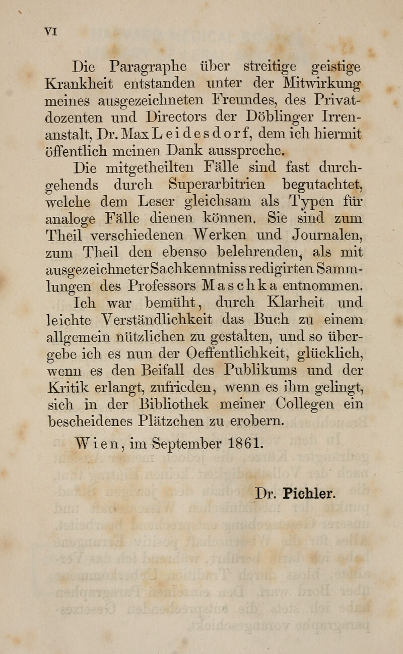 Die Paragraplie über streitige geistige Krankheit entstanden unter der Mitwirkung meines ausgezeiclmeten Freundes, des Privat- dozenten lind Directors der Döblinger Irren- anstalt, Dr. Max L e i d e s d o r f, dem ich hiermit öffentlich meinen Dank ausspreche. Die mitgetheilten Fälle sind fast durch- gehends durch Superarbitrien begutachtet, welche dem Leser gleichsam als Typen für analoge Fälle dienen können. Sie sind zum Theil verschiedenen Werken und Journalen, zum Theil den ebenso belehrenden^ als mit ausgezeichneter Sachkenntniss redigirten Samm- lungen des Professors M a s c h k a entnommen. Ich war bemüht, durch Klarheit und leichte Verständlichkeit das Buch zu einem allgemein nützlichen zu gestalten, und so über- gebe ich es nun der Oeffentlichkeit, glücklich, wenn es den Beifall des Publikums und der Kritik erlangt, zufrieden, wenn es ihm gelingt, sich in der Bibliothek meiner Collegen ein bescheidenes Plätzchen zu erobern. Wien, im September 1861. Dr. Pichler.