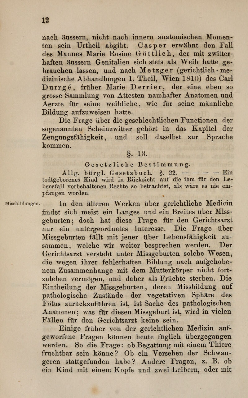 nach äussern, nicht nacli innern anatomisclien Momen- ten sein Urtheil abgibt. Gas per erwähnt den Fall des Mannes Marie Rosine Göttlich, der mit zwitter- haften äussern Genitalien sich stets als Weib hatte ge- brauchen lassen, und nach Metzger (gerichtlich - me- dizinische Abhandlungen 1. Theil, Wien 1810) des Carl Durrge, früher Marie Derrier, der eine eben so grosse Sammlung von Attesten namhafter Anatomen und Aerzte für seine weibliche, wie für seine männliche Bildung aufzuweisen hatte. Die Frage über die geschlechtlichen Functionen der sogenannten Scheinzwitter gehört in das Kapitel der Zeugungsfähigkeit, und soll daselbst zur .Sprache kommen. §. 13. Gesetzliche Bestimmung. Allg. bürgl. Gesetzbuch. §. 22. Ein todtgeborenes Kind wird in Eücksicht auf die ihm für den Le- bensfall vorbehaltenen Rechte so betrachtet, als wäre es nie em- pfangen worden. Misstiidiu]gen. In den älteren Werken über gerichtliche Medicin findet sich meist ein Langes und ein Breites über Miss- geburten; doch hat diese Frage für den Gerichtsarzt nur ein untergeordnetes Interesse. Die Frage über Missgeburten fällt mit jener über Lebensfähigkeit zu- sammen, welche wir weiter besprechen werden. Der Gerichtsarzt versteht unter Missgeburten solche Wesen, die wegen ihrer fehlerhaften Bildung nach aufgehobe- nem Zusammenhange mit dem Mutterkörper nicht fort- zuleben vermögen, und daher als Früchte sterben. Die Eintheilung der Missgeburten, deren Missbildung auf pathologische Zustände der vegetativen Sphäre des Fötus zurückzuführen ist, ist Sache des pathologischen Anatomen; was für diesen Missgeburt ist, wird in vielen Fällen für den Gerichtsarzt keine sein. Einige früher von der gerichtlichen Medizin auf- geworfene Fragen können heute füglich übergegangen werden. So die Frage: ob Begattung mit einem Thiere fruchtbar sein könne? Ob ein Versehen der Schwan- geren stattgefunden habe? Andere Fragen, z. B. ob ein Kind mit einem Kopfe und zwei Leibern, oder mit